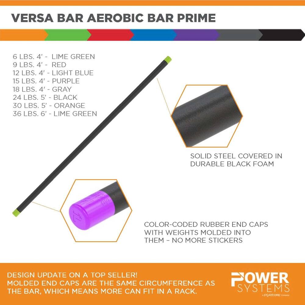**VERSA BAR AEROBIC BAR PRIME**

- 6 LBS. 4' - LIME GREEN
- 9 LBS. 4' - RED
- 12 LBS. 4' - LIGHT BLUE
- 15 LBS. 4' - PURPLE
- 18 LBS. 4' - GRAY
- 24 LBS. 5' - BLACK
- 30 LBS. 5' - ORANGE
- 36 LBS. 6' - LIME GREEN

**SOLID STEEL COVERED IN DURABLE BLACK FOAM**

**COLOR-CODED RUBBER END CAPS WITH WEIGHTS MOLDED INTO THEM - NO MORE STICKERS**

**DESIGN UPDATE ON A TOP SELLER! MOLDED END CAPS ARE THE SAME CIRCUMFERENCE AS THE BAR, WHICH MEANS MORE CAN FIT IN A RACK.**

**POWER SYSTEMS**  
*PLAYCORE*
