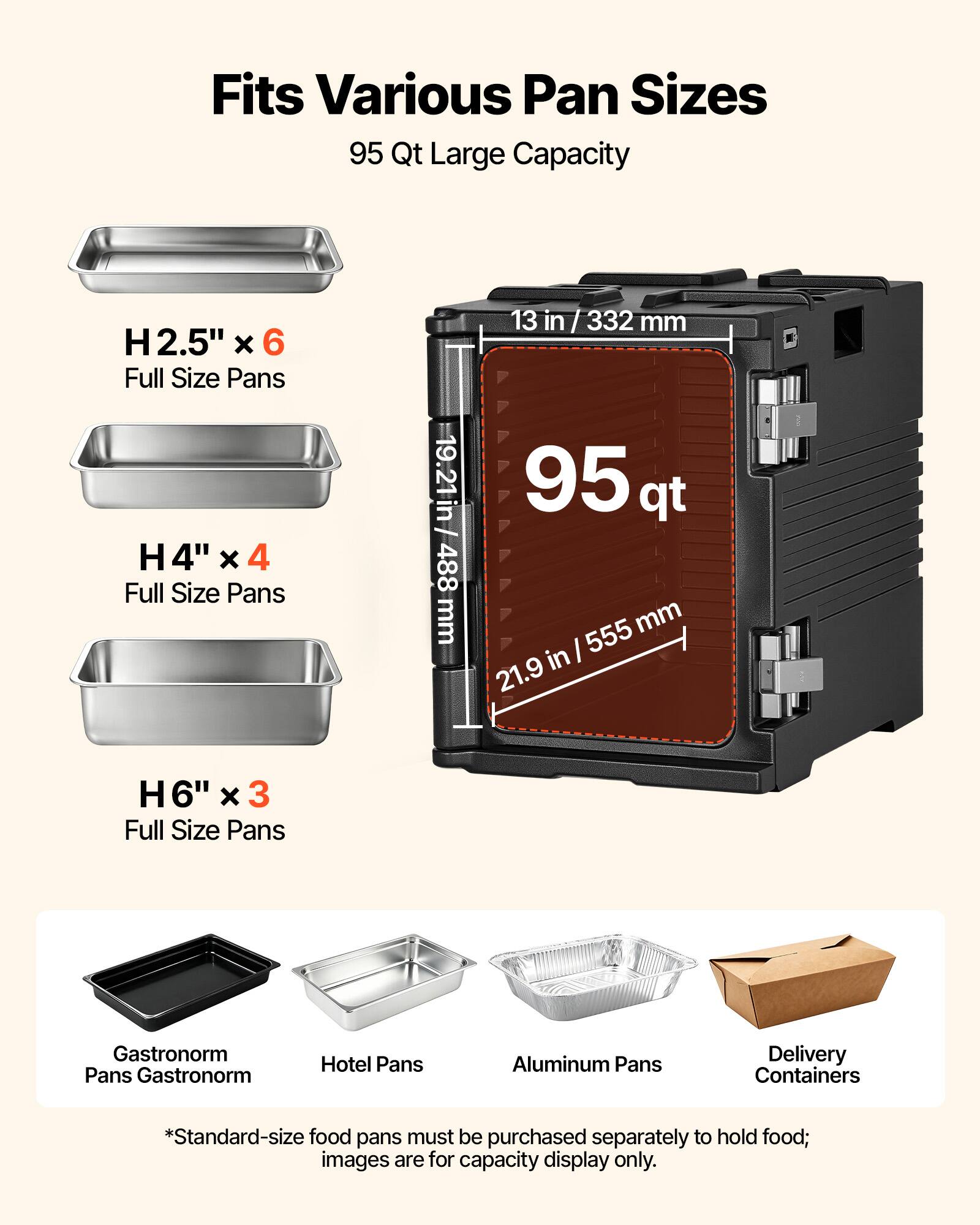 Fits Various Pan Sizes  
95 Qt Large Capacity  

H 2.5" x 6 Full Size Pans  
H 4" x 4 Full Size Pans  
H 6" x 3 Full Size Pans  

Gastronorm Pans  
Hotel Pans  
Aluminum Pans  
Delivery Containers  

*Standard-size food pans must be purchased separately to hold food; images are for capacity display only.