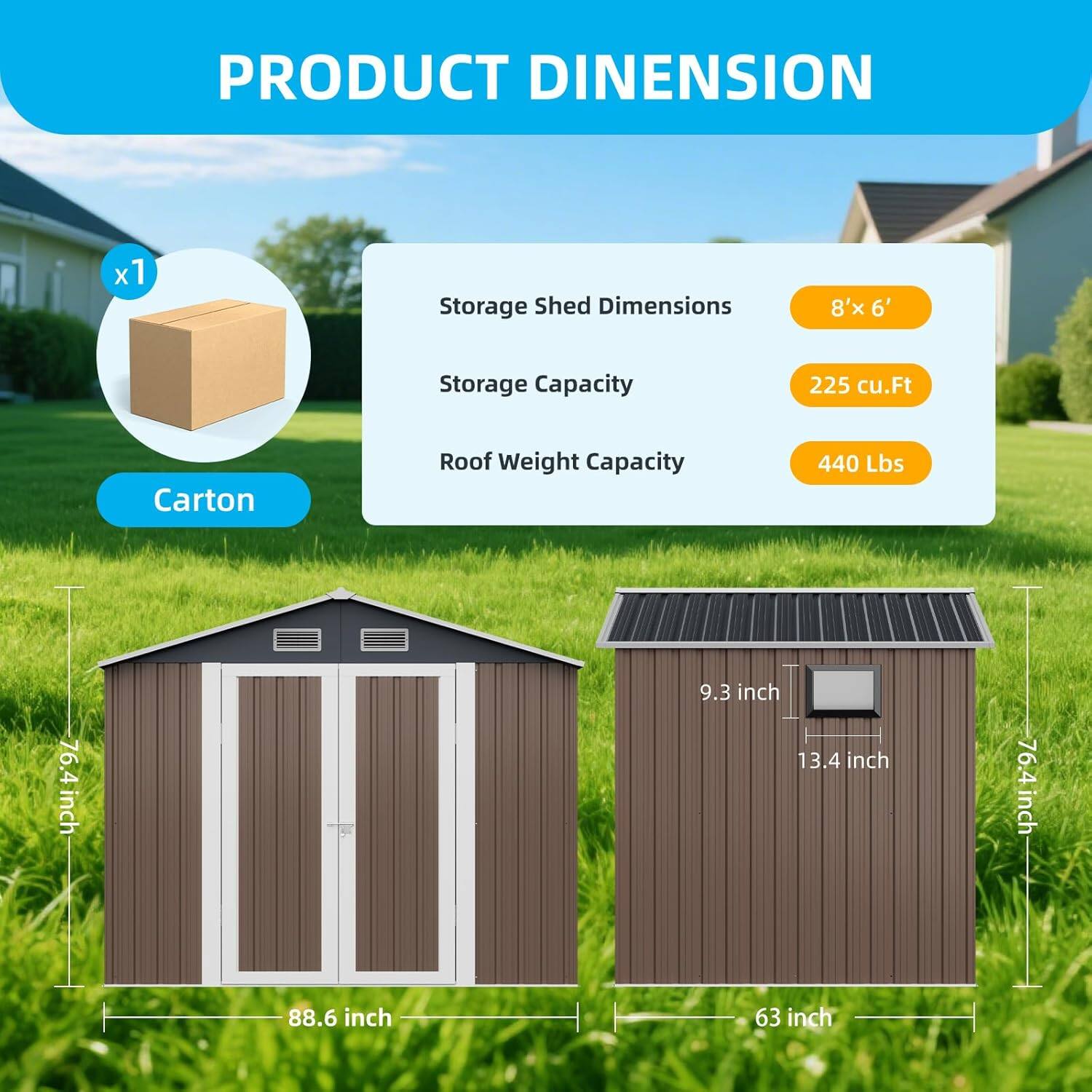 **PRODUCT DIMENSION**

- Storage Shed Dimensions: 8' x 6'
- Storage Capacity: 225 cu.Ft
- Roof Weight Capacity: 440 Lbs

**Carton**

- 9.3 inch
- 13.4 inch
- 76.4 inch
- 88.6 inch
- 63 inch