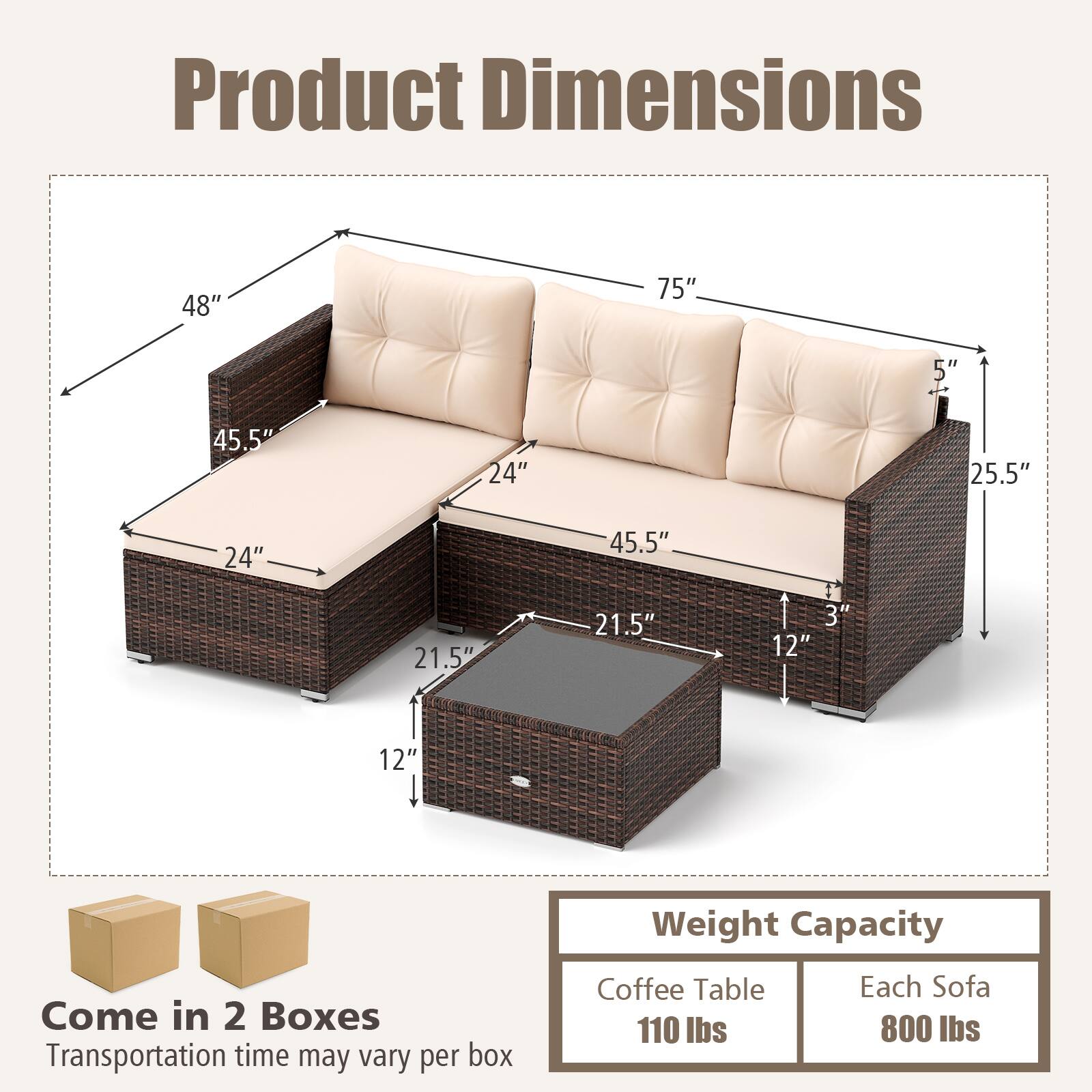 Product Dimensions: 48" x 75" x 5" x 45.5" x 24" x 25.5" x 24" x 45.5" x 21.5" x 21.5" x 3" x 12" x 12"
Weight Capacity: Come in 2 Boxes
Transportation time may vary per box
Coffee Table: 110 lbs
Each Sofa: 800 lbs