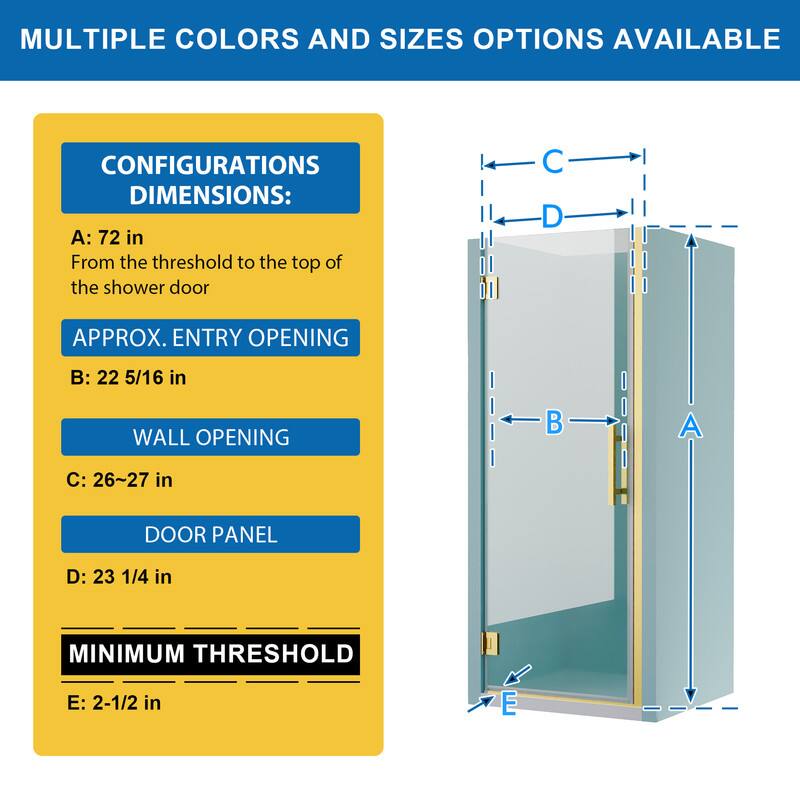 MULTIPLE COLORS AND SIZES OPTIONS AVAILABLE

CONFIGURATIONS DIMENSIONS:
A: 72 in
From the threshold to the top of the shower door

APPROX. ENTRY OPENING
B: 22 5/16 in

WALL OPENING
C: 26~27 in

DOOR PANEL
D: 23 1/4 in

MINIMUM THRESHOLD
E: 2-1/2 in