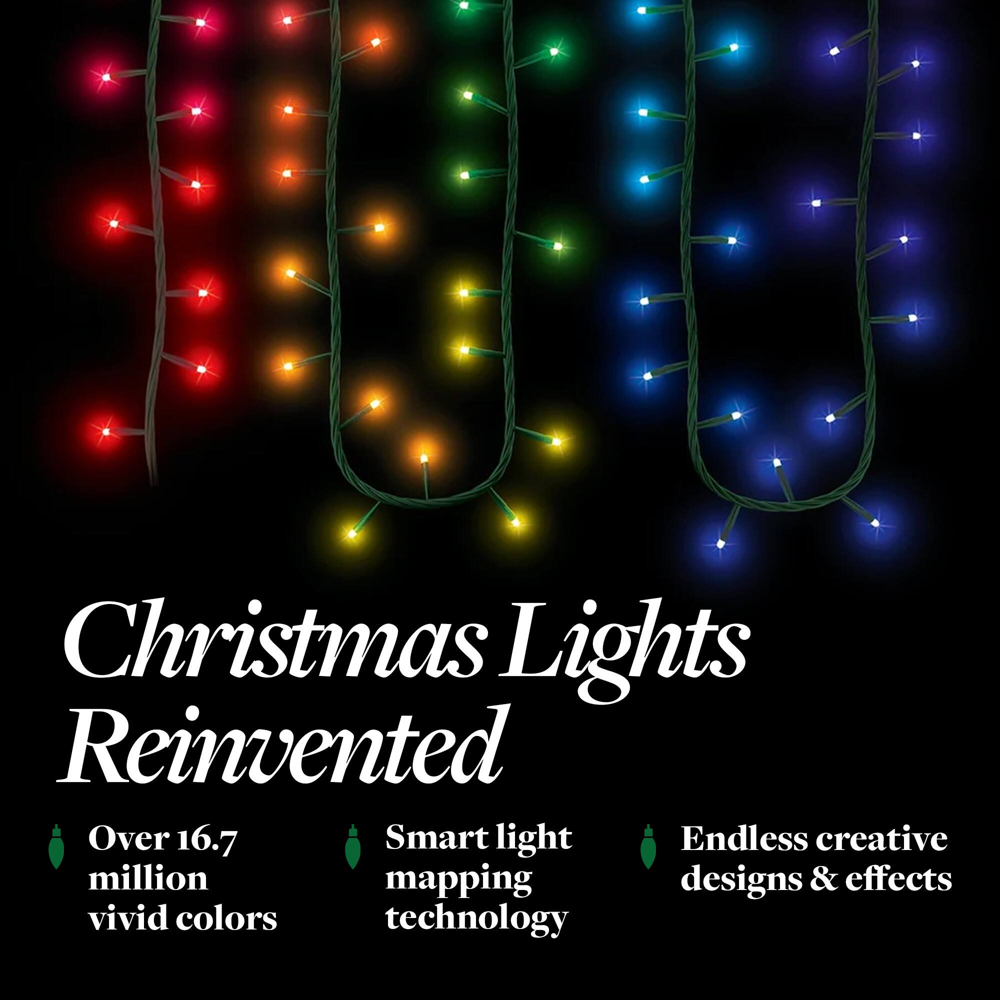 Christmas Lights Reinvented

- Over 16.7 million vivid colors
- Smart light mapping technology
- Endless creative designs & effects
