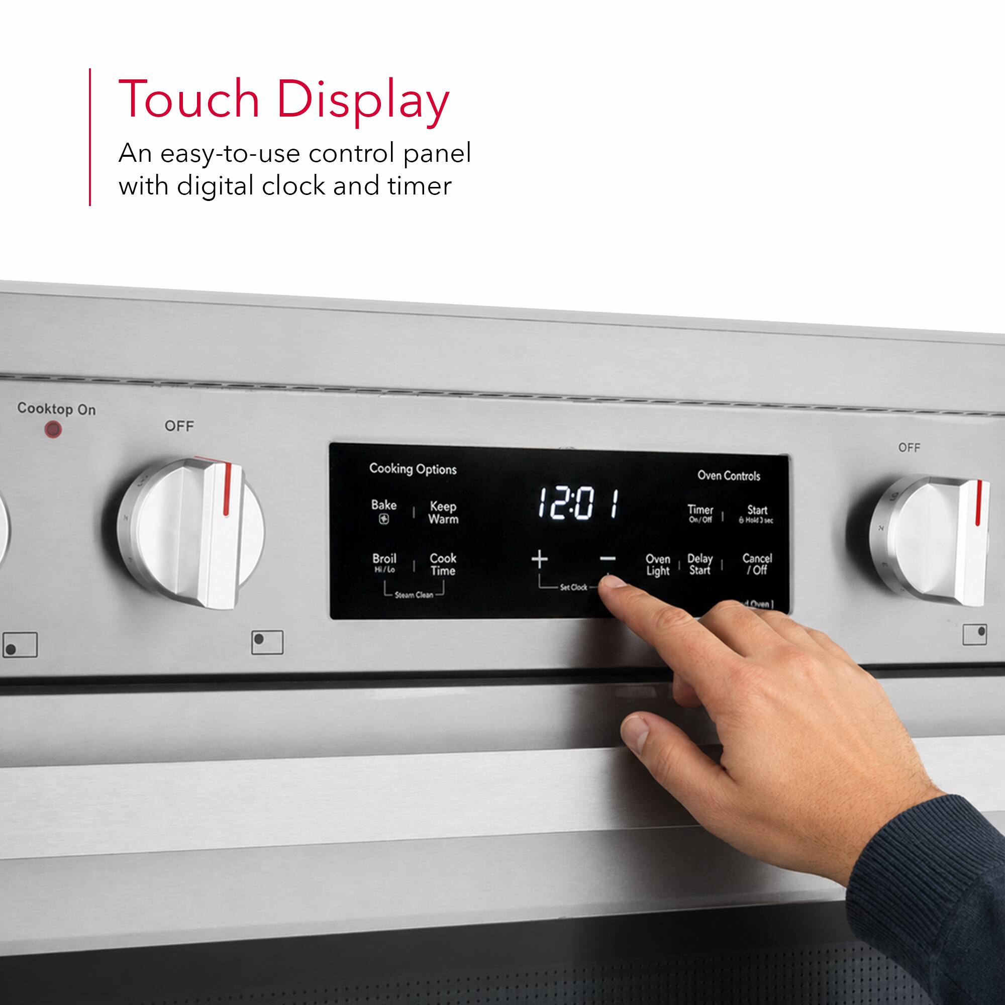 Touch Display  
An easy-to-use control panel with digital clock and timer

Cooktop On  
OFF

Cooking Options  
Bake  
Keep Warm  
Broil  
Cook Time  
Self Clean

Oven Controls  
Timer  
Start  
Oven Light  
Delay Start  
Cancel / Off

12:01