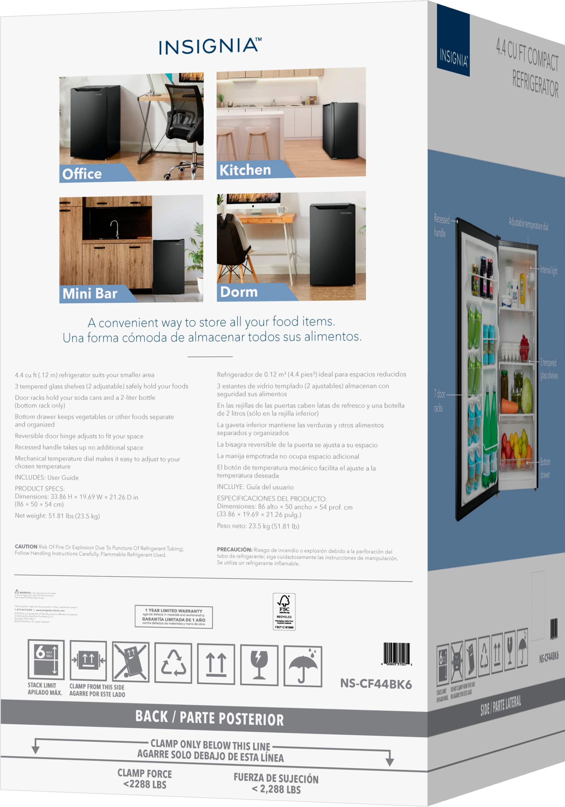 **INSIGNIA™**
**4.4 CU FT COMPACT REFRIGERATOR**
A convenient way to store all your food items.
Una forma cómoda de almacenar todos sus alimentos.
**Office**
**Kitchen**
**Mini Bar**
**Dorm**
**4.4 cu. ft. (1.2 m³) refrigerator suits your smaller area**
3 tempered glass shelves (2 adjustable) safely hold your foods
Door racks hold your soda cans and a 2-liter bottle (bottom rack only)
Bottom drawer keeps vegetables or other foods separate and organized
Reversible door hinge adjusts to fit your space
Recessed handle takes up no additional space
Mechanical temperature dial makes it easy to adjust to your chosen temperature
INCLUDES: User Guide
**PRODUCT SPECS:**
Dimensions: 33.86 x 19.69 x 21.26 in (86 x 50 x 54 cm)
Net weight: 51.81 lbs (23.5 kg)
**Refrigerador de 0.12 m³ (4.4 pies³) ideal para espacios reducidos**
3 estantes