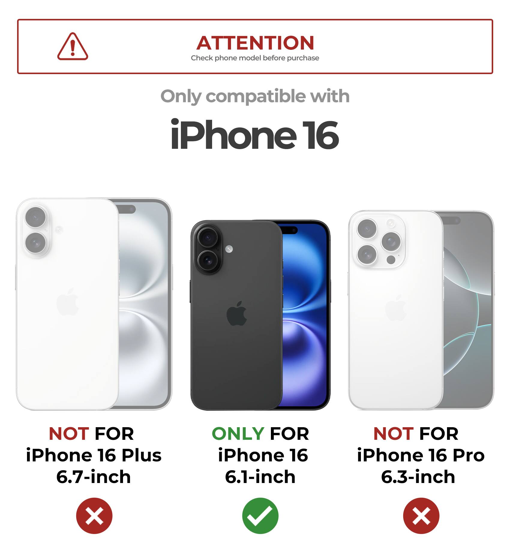 ATTENTION
Check phone model before purchase
Only compatible with iPhone 16
NOT FOR iPhone 16 Plus 6.7-inch
ONLY FOR iPhone 16 6.1-inch
NOT FOR iPhone 16 Pro 6.3-inch
