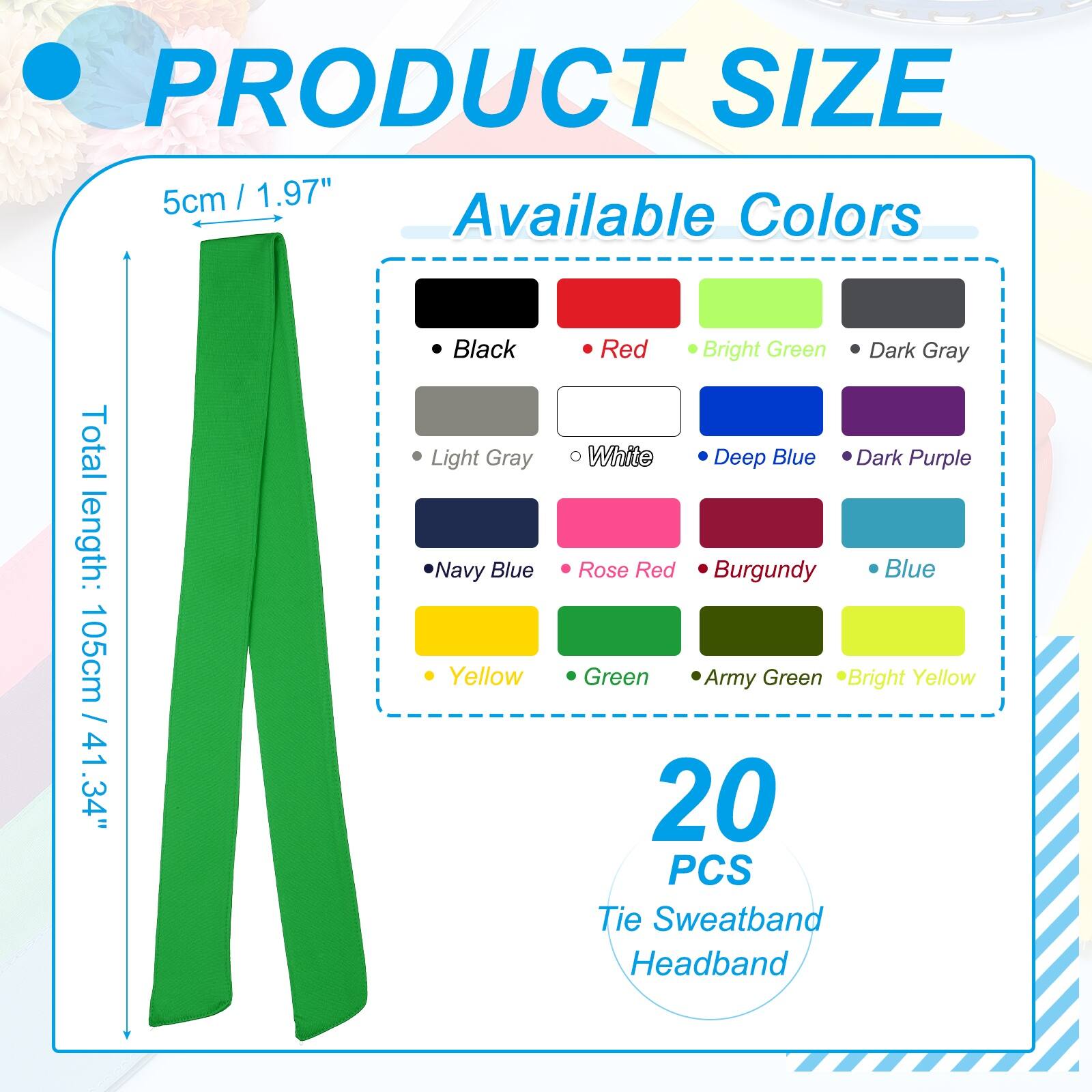 PRODUCT SIZE  
5cm / 1.97"  

Available Colors  
Total length: 105cm / 41.34"  

- Black  
- Light Gray  
- Navy Blue  
- Yellow  
- Red  
- Bright Green  
- Dark Gray  
- White  
- Deep Blue  
- Dark Purple  
- Rose Red  
- Burgundy  
- Blue  
- Green  
- Army Green  
- Bright Yellow  

20 PCS Tie Sweatband Headband