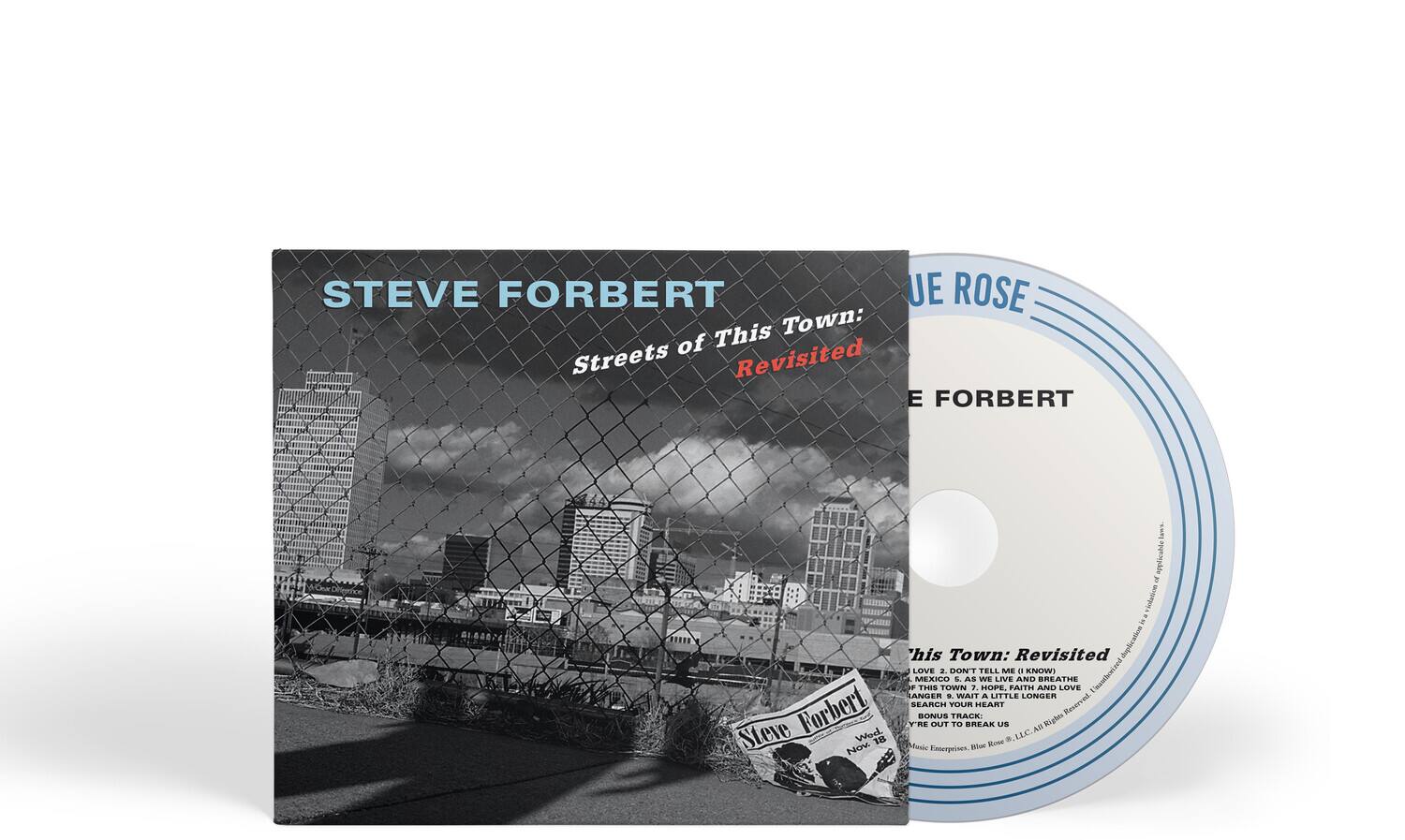 STEVE FORBERT  
Streets of This Town: Revisited  

JUE ROSE  
STEVE FORBERT  

This Town: Revisited  
1. LOVE 2. DON'T TELL ME - KNOW  
3. MEXICO THIS TOWN 4. AS WE LIVE AND BREATHE  
5. FAITH AND LOVE 6. WAIT A LITTLE LONGER  
7. SEARCH YOUR HEART 8. BONUS TRACK - Y'VE OUT TO BREAK US  

Steve Forbert  
Nov. 18  
Music Enterprises, Blue Rose, Inc. All Rights Reserved  

Music Enterprises, Blue Rose, Inc. All Rights Reserved