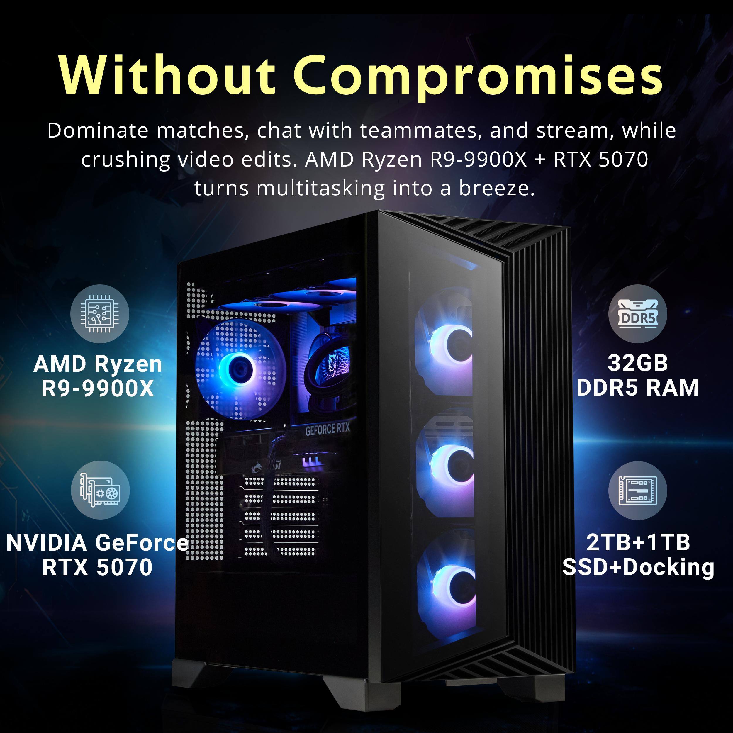 Without Compromises

Dominate matches, chat with teammates, and stream, while crushing video edits. AMD Ryzen R9-9900X + RTX 5070 turns multitasking into a breeze.

- AMD Ryzen R9-9900X
- 32GB DDR5 RAM
- NVIDIA GeForce RTX 5070
- 2TB+1TB SSD+Docking