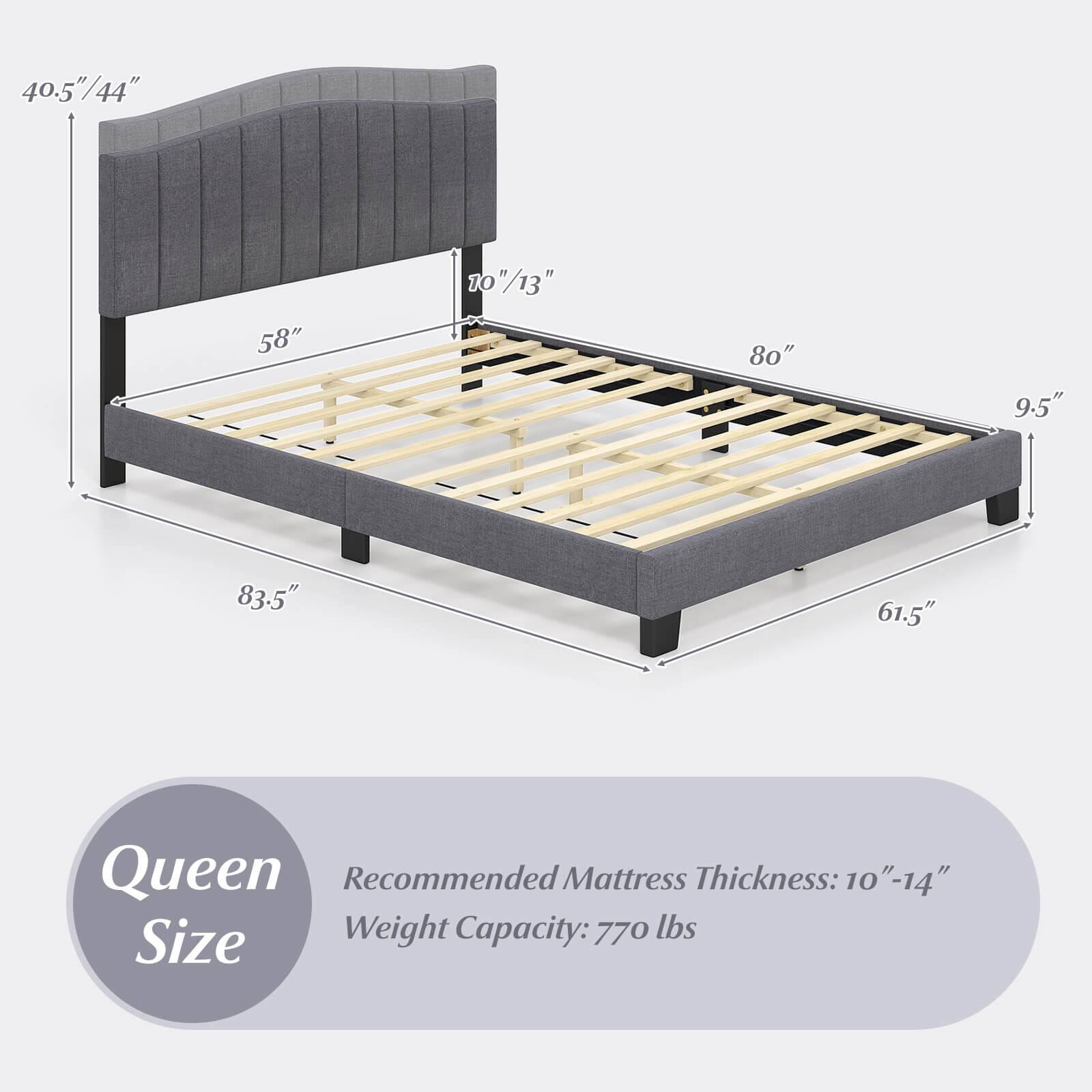 Queen Size

Recommended Mattress Thickness: 10" - 14"

Weight Capacity: 770 lbs

Dimensions:
- Height: 40.5" / 44"
- Width: 83.5"
- Depth: 61.5"
- Headboard Height: 10" / 13"
- Bed Frame Height: 9.5"
- Bed Frame Width: 80"
- Bed Frame Depth: 58"