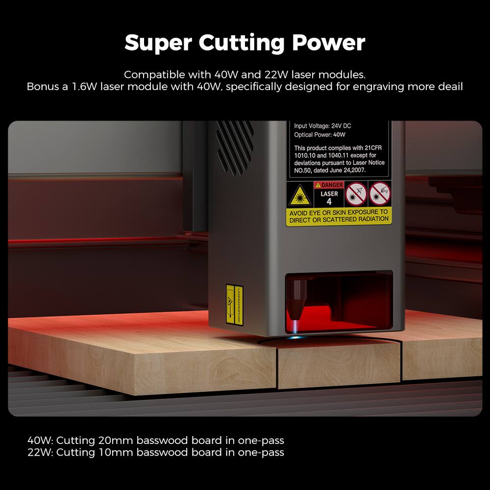 Super Cutting Power: Compatible with 40W and 22W laser modules. Bonus a 1.6W laser module with 40W. Specifically designed for engraving more detail. Input Voltage: 24V DC. Optical Power: 40W. This product complies with 21CFR 1010.10 and 1040.11 except for deviations pursuant to Laser Notice NO.50, dated June 24, 2007. DANGER LASER 4: Avoid eye or skin exposure to direct or scattered radiation. 40W: Cutting 20mm basswood board in one-pass. 22W: Cutting 10mm basswood board in one-pass.