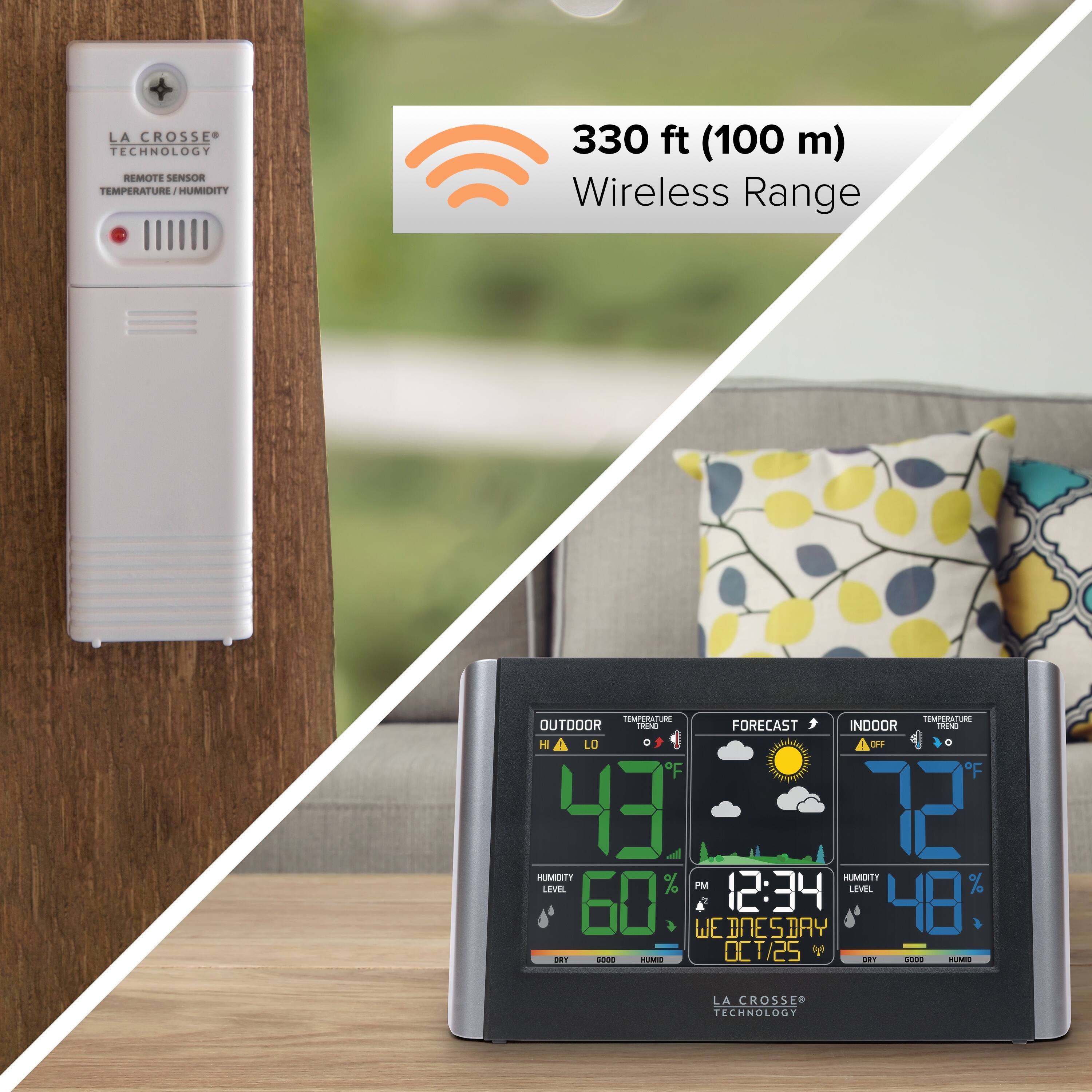 LA CROSSE TECHNOLOGY REMOTE SENSOR TEMPERATURE - HUMIDITY  
330 ft (100 m) Wireless Range  

TEMPERATURE  
OUTDOOR  
FORECAST  
INDOOR  

H LO 9 AO F C F F 43 l 72 MOTT TTOMUH LEVEL % PM 12:34 LEVEL % 50 WE DNE SDAY 48 OCT/25 Y : 1P0 SM - koo - LA CROSSE TECHNOLOGY