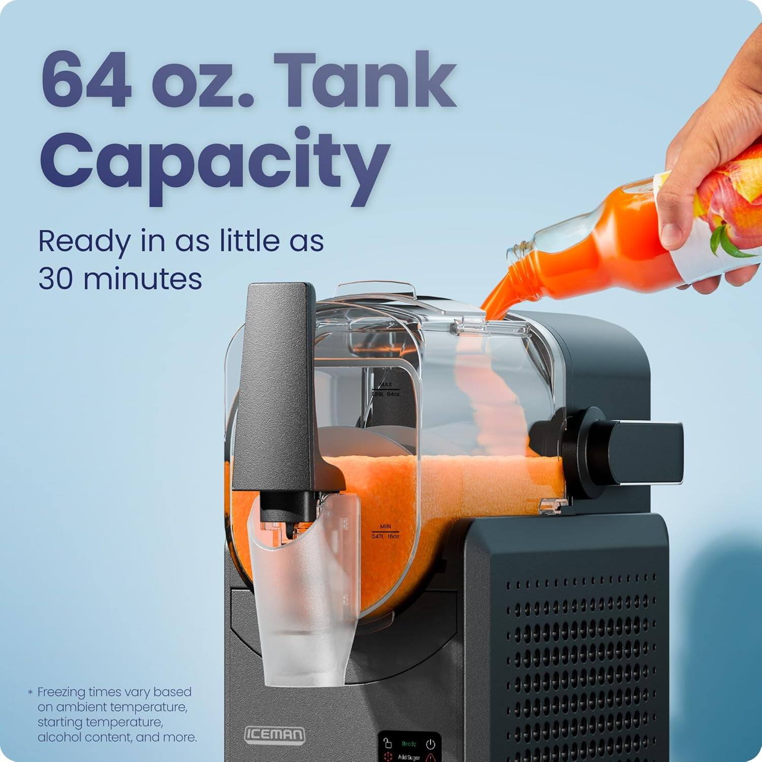64 oz. Tank Capacity  
Ready in as little as 30 minutes  

*Freezing times vary based on ambient temperature, starting temperature, alcohol content, and more.  

ICEMAN