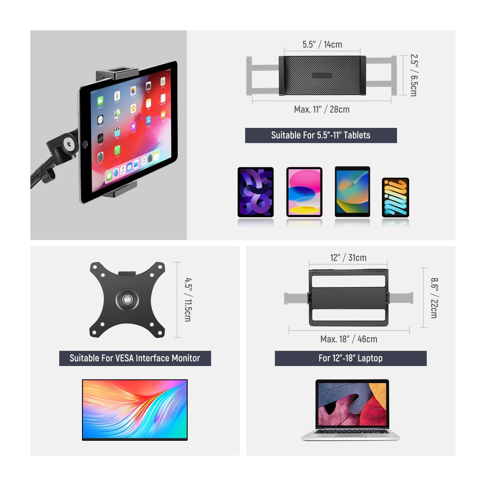 E 5.5" / 14cm Max. 11" / 28cm 2.5" / 6.5cm Suitable For 5.5"-11" Tablets  
D 12" / 31cm 4.5" / 11.5cm Max. 18" / 46cm 8.6" / 22cm Suitable For VESA Interface Monitor For 12"-18" Laptop