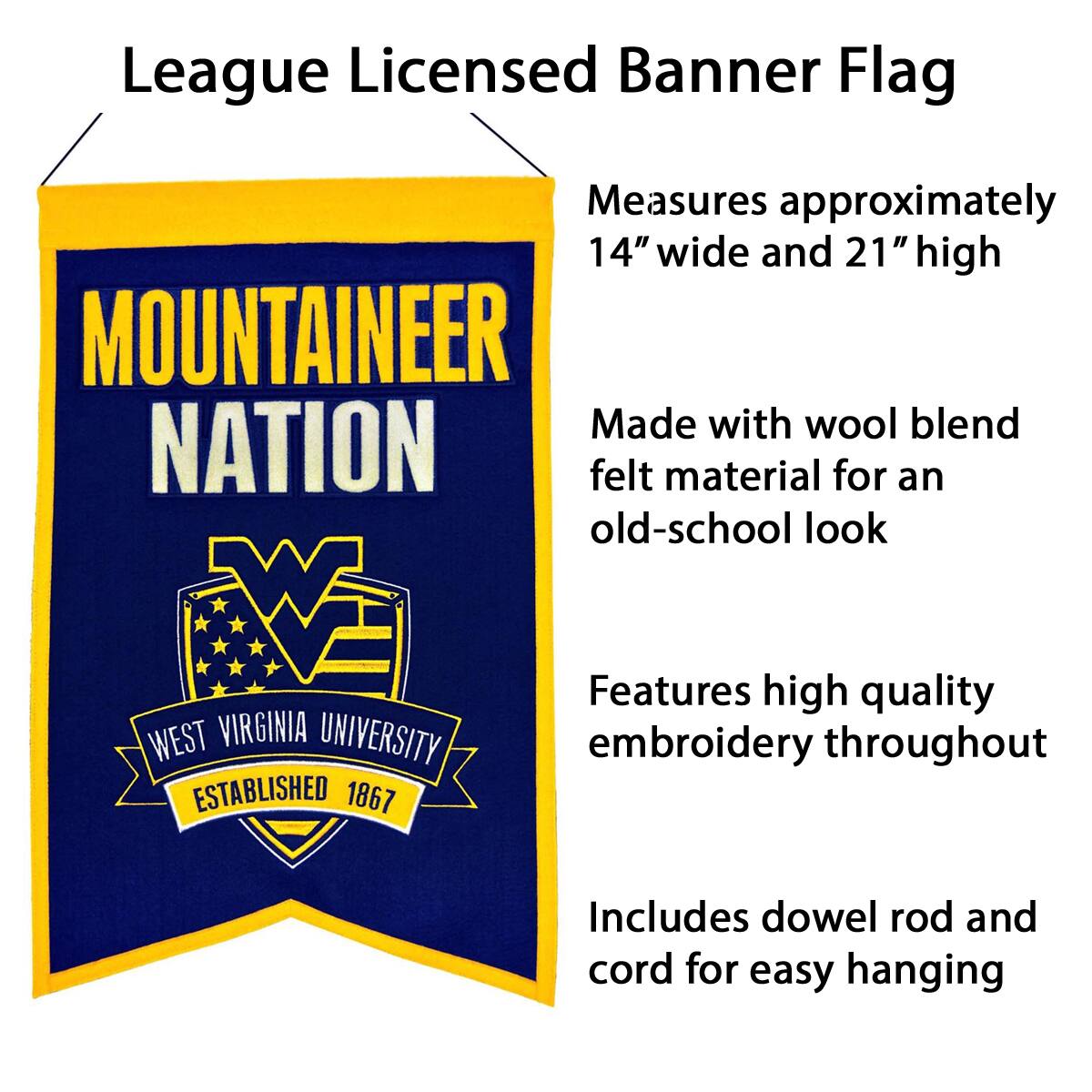 League Licensed Banner Flag

- Measures approximately 14" wide and 21" high
- Made with wool blend felt material for an old-school look
- Features high quality embroidery throughout
- Includes dowel rod and cord for easy hanging

MOUNTAINEER NATION

WEST VIRGINIA UNIVERSITY
ESTABLISHED 1867