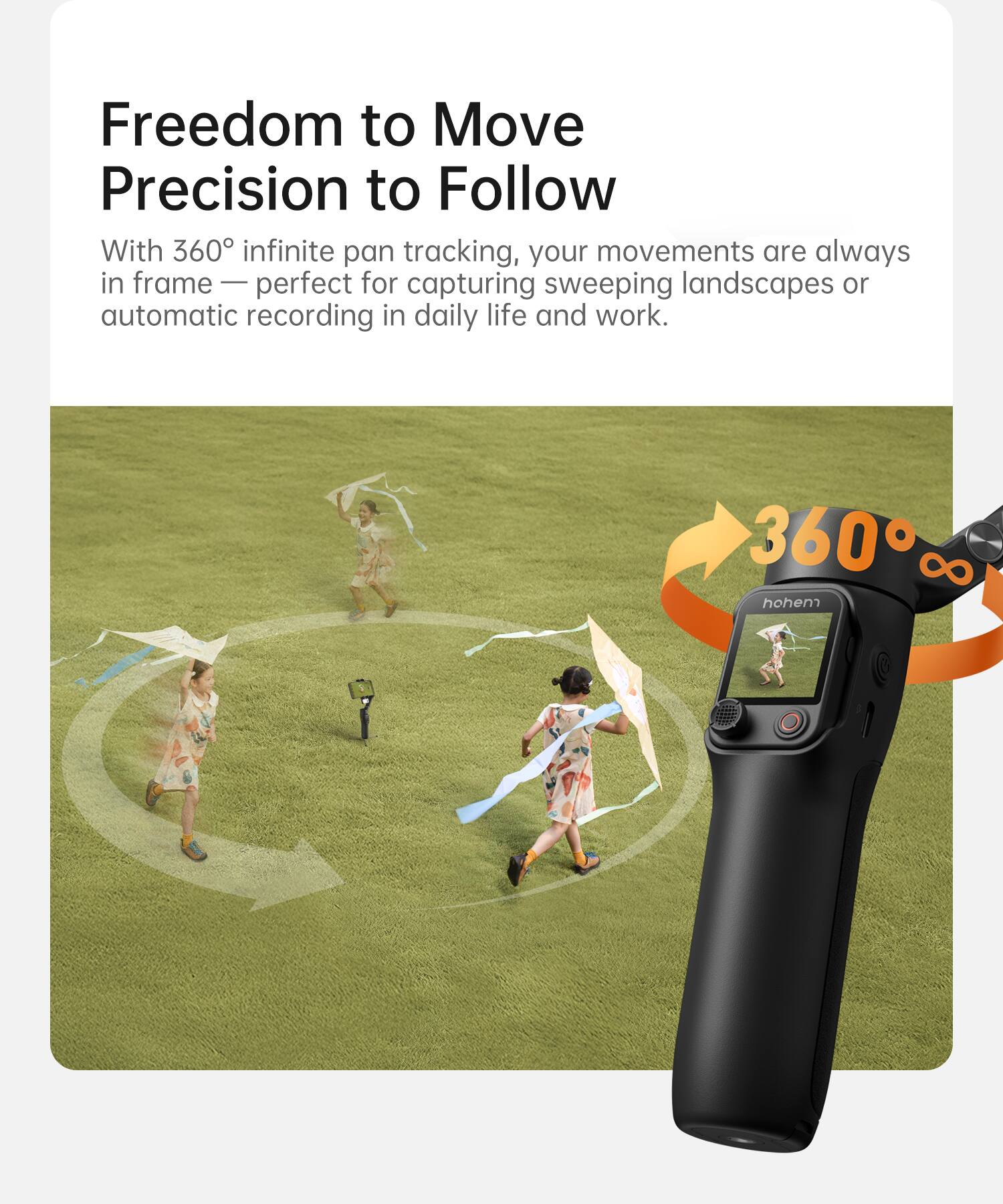 Freedom to Move  
Precision to Follow  

With 360° infinite pan tracking, your movements are always in frame — perfect for capturing sweeping landscapes or automatic recording in daily life and work.  

360°