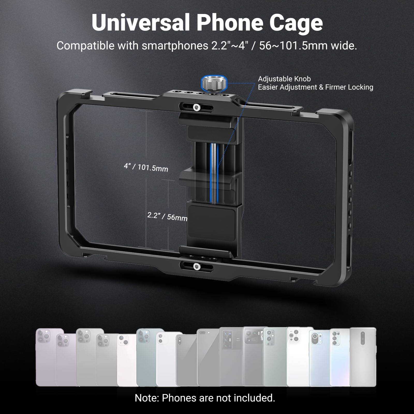 Universal Phone Cage  
Compatible with smartphones 2.2"~4" / 56~101.5mm wide.  
Adjustable Knob  
Easier Adjustment & Firmer Locking  
4"/ 101.5mm  
2.2" / 56mm  
Note: Phones are not included.
