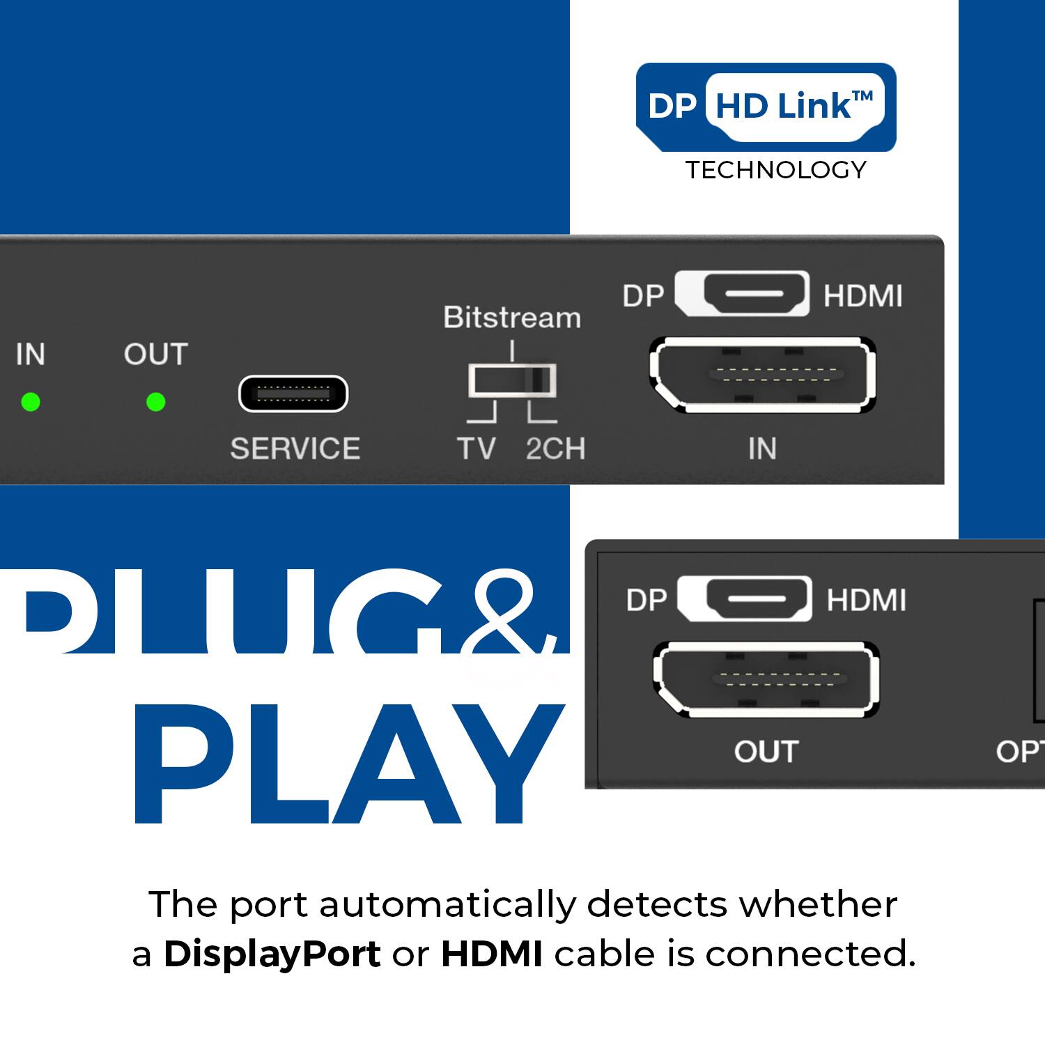DP HD Link™ TECHNOLOGY

IN  OUT
SERVICE TV 2CH

Bitstream

DP HDMI IN

DP HDMI OUT

PLUG & PLAY

The port automatically detects whether a DisplayPort or HDMI cable is connected.