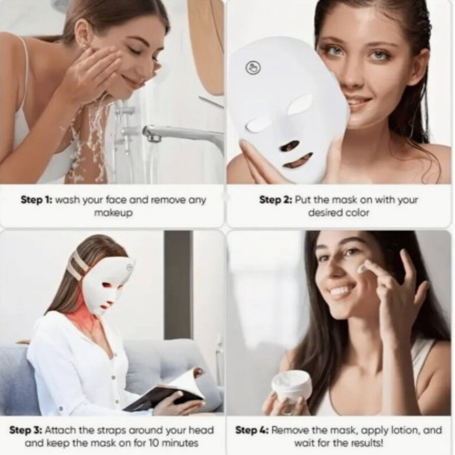 Step 1: Wash your face and remove any makeup.

Step 2: Put the mask on with your desired color.

Step 3: Attach the straps around your head and keep the mask on for 10 minutes.

Step 4: Remove the mask, apply lotion, and wait for the results!