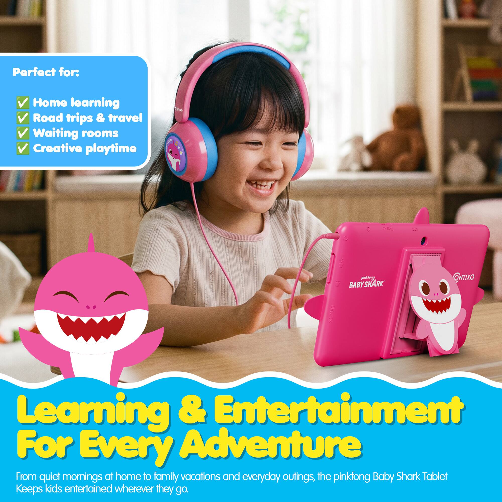 Perfect for:
- Home learning
- Road trips & travel
- Waiting rooms
- Creative playtime

ALC
pinklang BABY YSHARK
ONTIXO

Learning & Entertainment For Every Adventure
From quiet mornings at home to family vacations and everyday outings, the pinkfong Baby Shark Tablet Keeps kids entertained wherever they go.