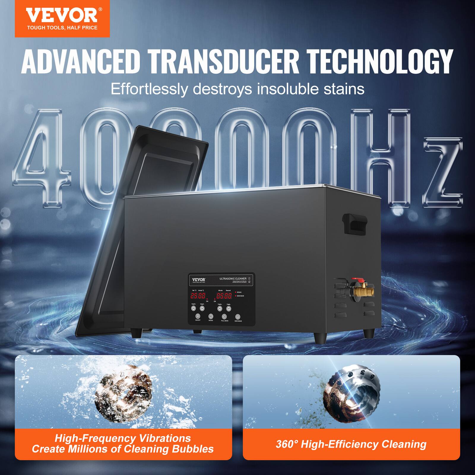 VEVOR TOUGH TOOLS, HALF PRICE

ADVANCED TRANSDUCER TECHNOLOGY
Effortlessly destroys insoluble stains

40000HZ

High-Frequency Vibrations Create Millions of Cleaning Bubbles

360° High-Efficiency Cleaning