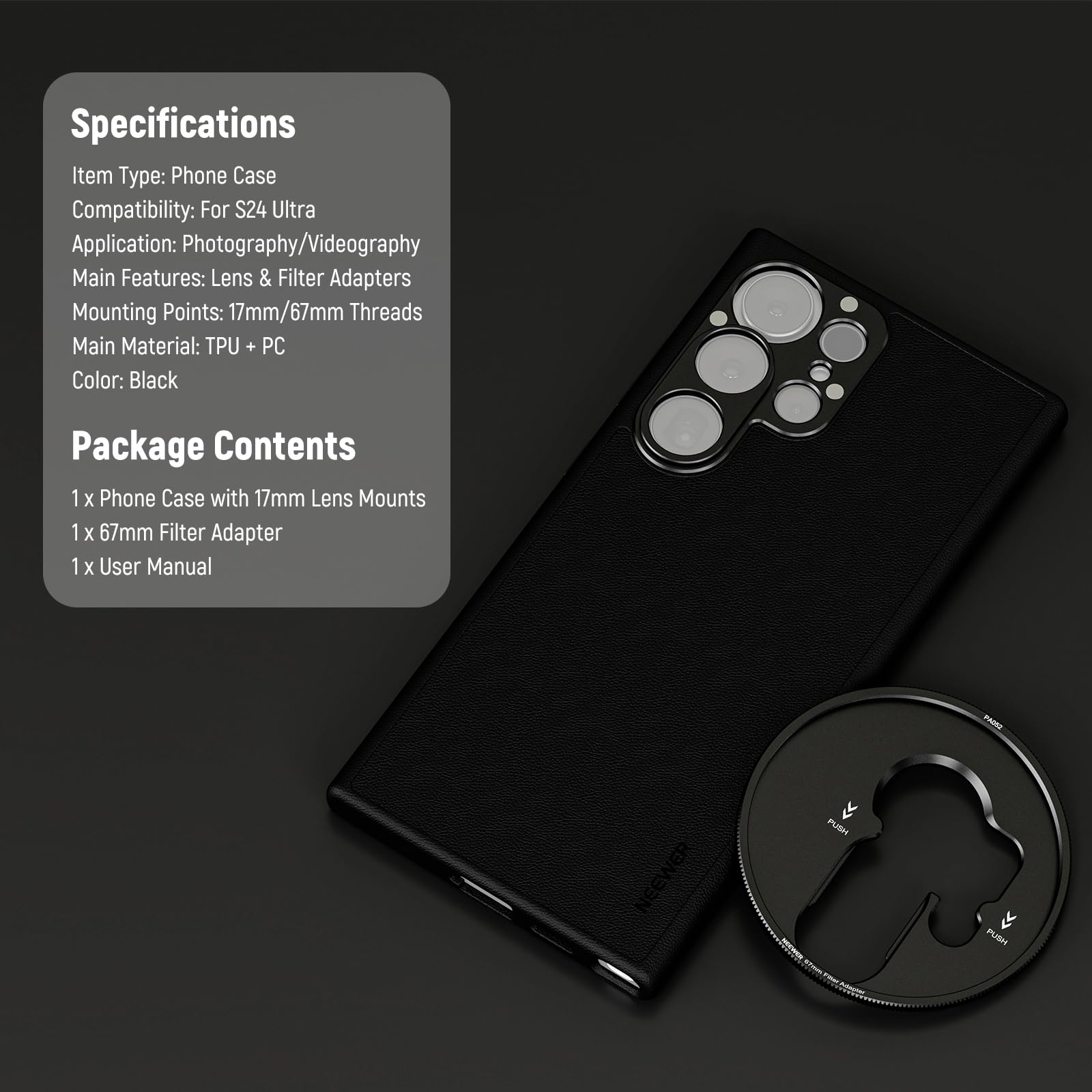 Specifications  
Item Type: Phone Case  
Compatibility: For S24 Ultra  
Application: Photography/Videography  
Main Features: Lens & Filter Adapters  
Mounting Points: 17mm/67mm Threads  
Main Material: TPU + PC  
Color: Black  

Package Contents  
1 x Phone Case with 17mm Lens Mounts  
1 x 67mm Filter Adapter  
1 x User Manual