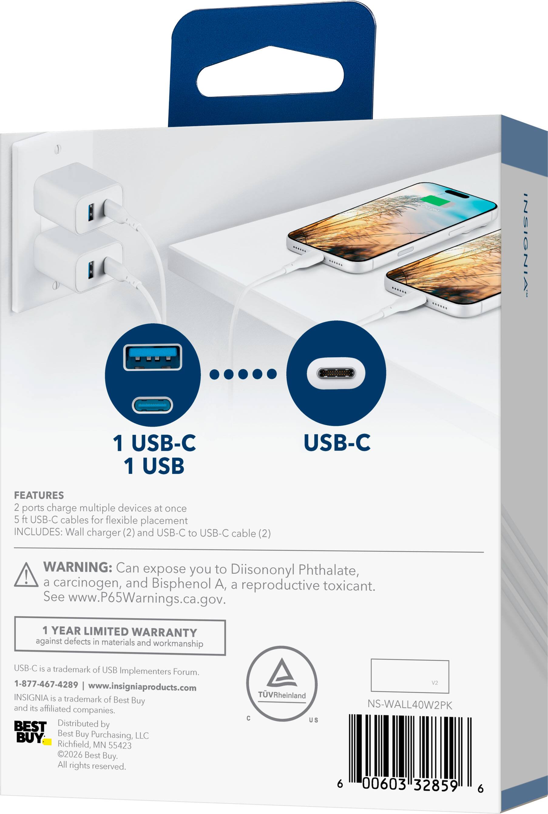 INSIGNIA  
1 USB-C 1 USB  
USB-C  

FEATURES  
2 ports charge multiple devices at once  
5 ft USB-C cables for flexible placement  
INCLUDES: Wall charger (2) and USB-C to USB-C cable (2)  

WARNING: Can expose you to Diisononyl Phthalate, a carcinogen, and Bisphenol A, a reproductive toxicant. See www.P65Warnings.ca.gov.  

1 YEAR LIMITED WARRANTY against defects in materials and workmanship  

USB-C is a trademark of USB Implementers Forum.  
1-877-467-4289  
www.insigniaproducts.com  
INSIGNIA is a trademark of Best Buy and its affiliated companies.  

BEST BUY  
Distributed by Best Buy Purchasing, LLC  
Richfield, MN 55423  
©2026 Best Buy. All rights reserved.  

TVRheinland C US  
V2  
NS-WALL40W2PK  
6 00603 32859 6