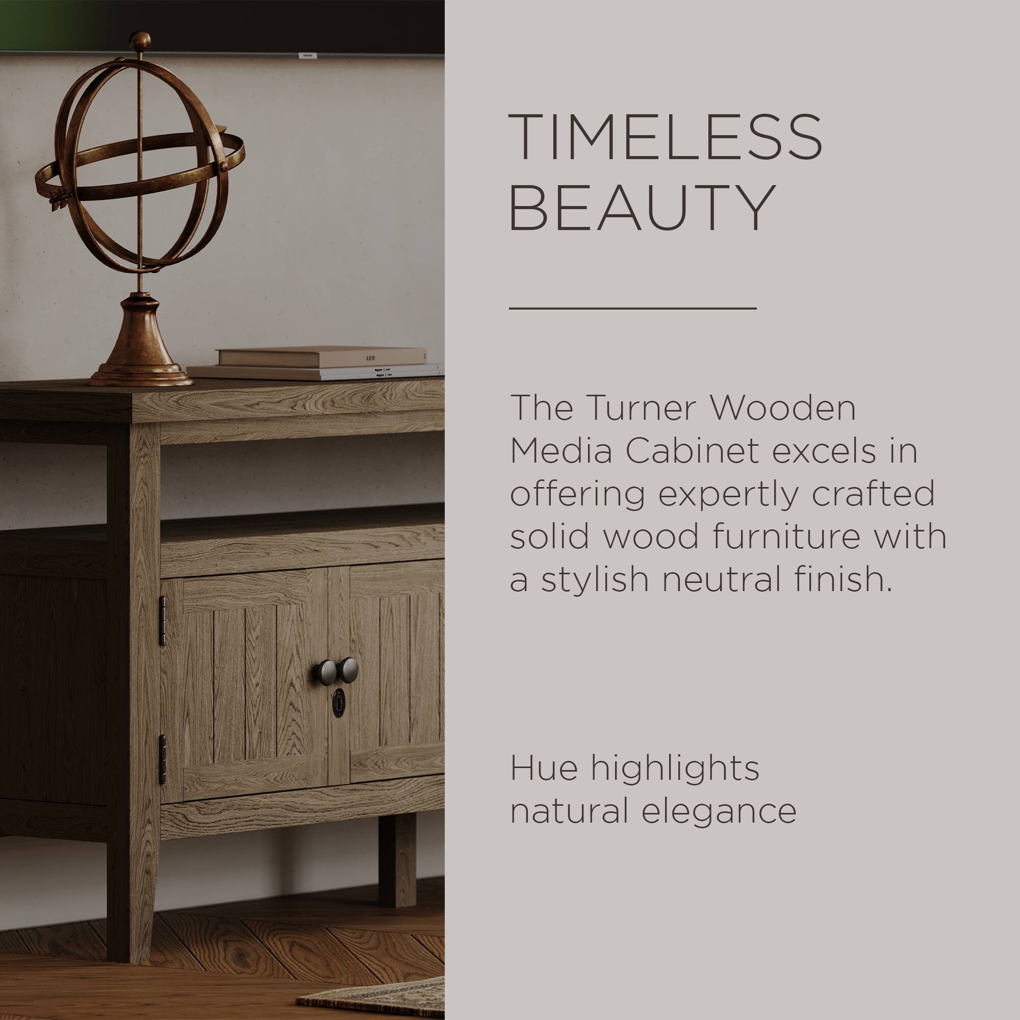 TIMELESS BEAUTY

The Turner Wooden Media Cabinet excels in offering expertly crafted solid wood furniture with a stylish neutral finish.

Hue highlights natural elegance.
