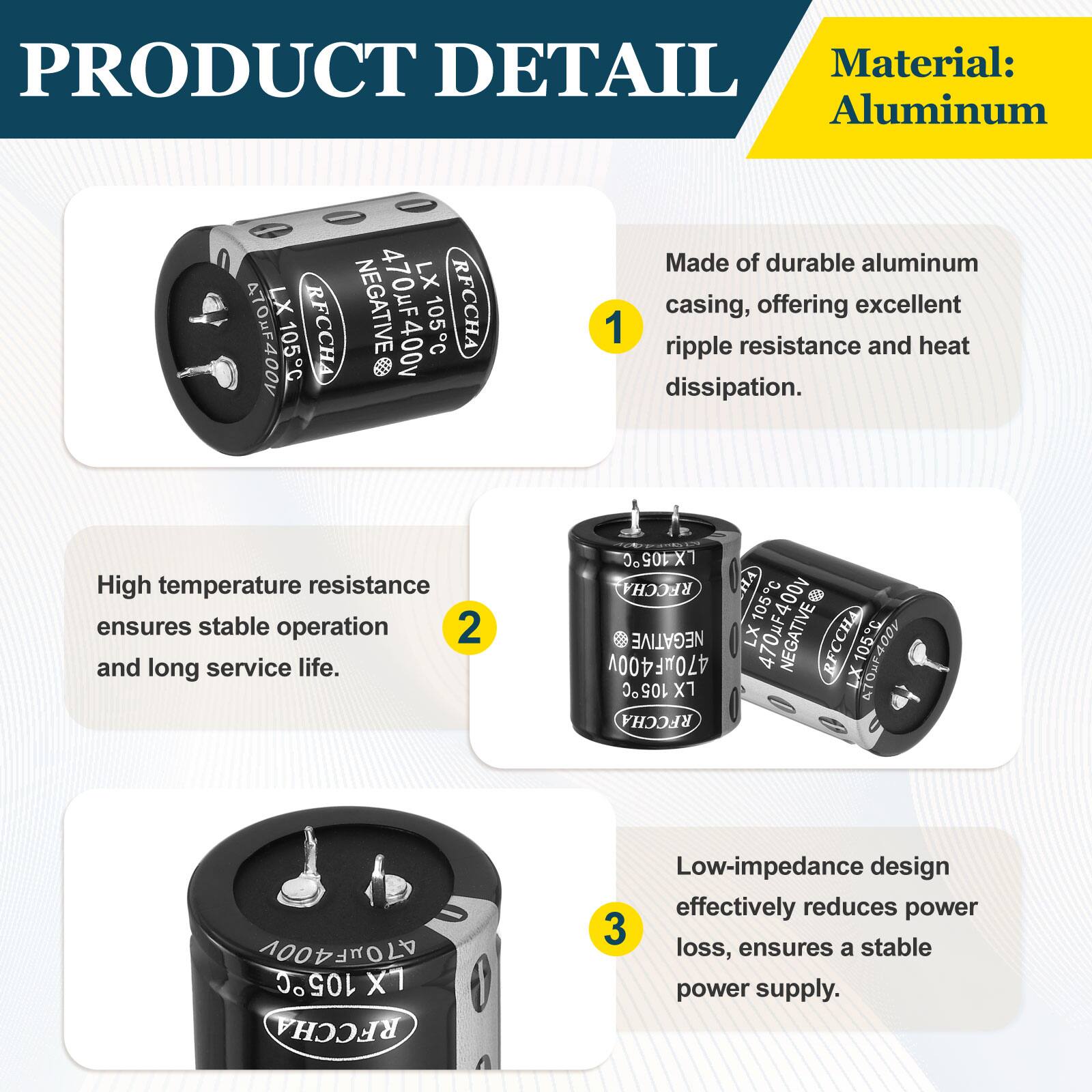 PRODUCT DETAIL

Material: Aluminum

1. Made of durable aluminum casing, offering excellent ripple resistance and heat dissipation.
2. High temperature resistance ensures stable operation and long service life.
3. Low-impedance design effectively reduces power loss, ensures a stable power supply.