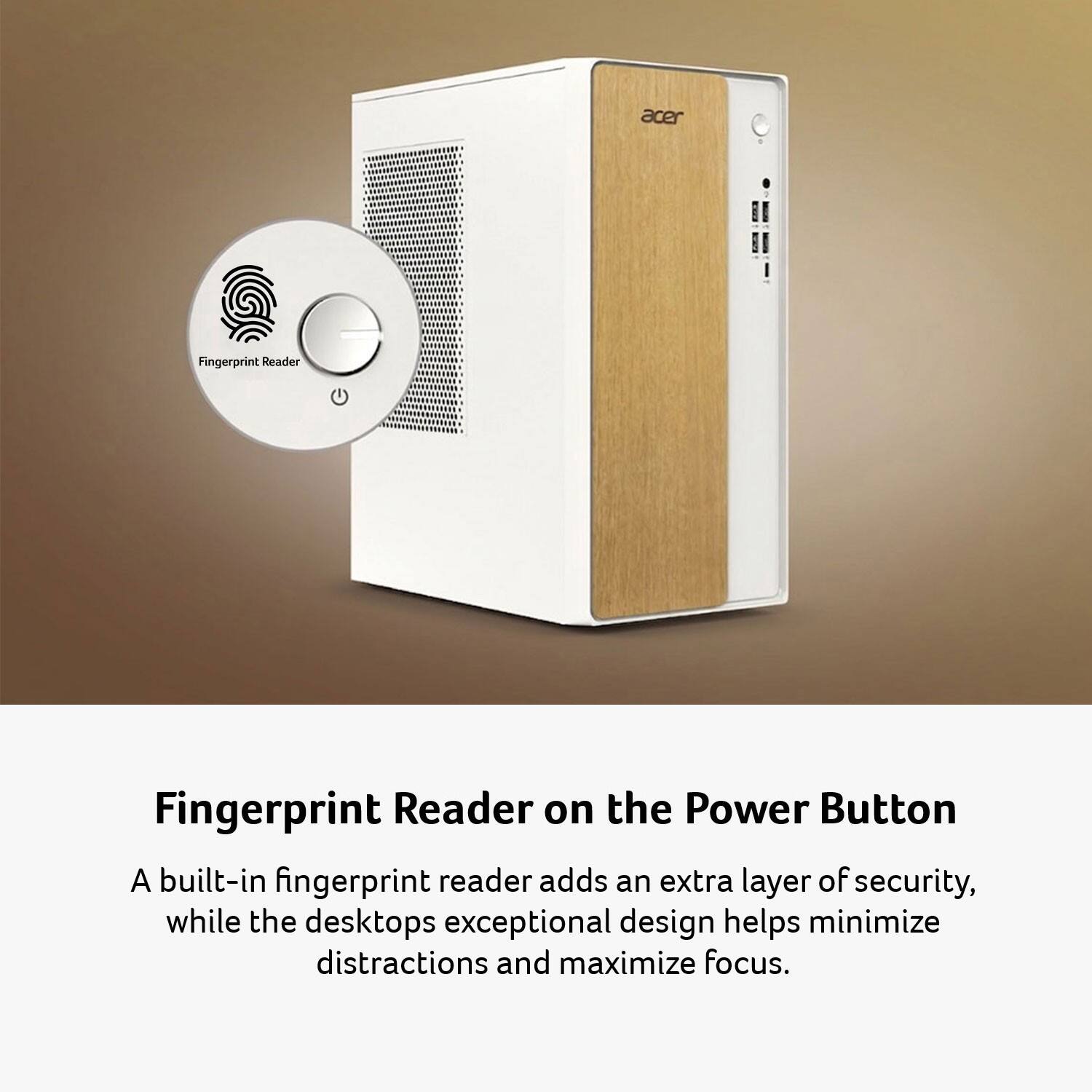 Acer Fingerprint Reader  
Fingerprint Reader on the Power Button  

A built-in fingerprint reader adds an extra layer of security, while the desktop's exceptional design helps minimize distractions and maximize focus.