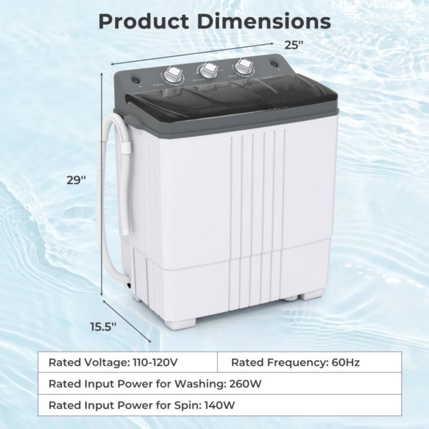 NEA Vision  
Product Dimensions: 25" x 29" x 15.5"  
Rated Voltage: 110-120V  
Rated Frequency: 60Hz  
Rated Input Power for Washing: 260W  
Rated Input Power for Spin: 140W