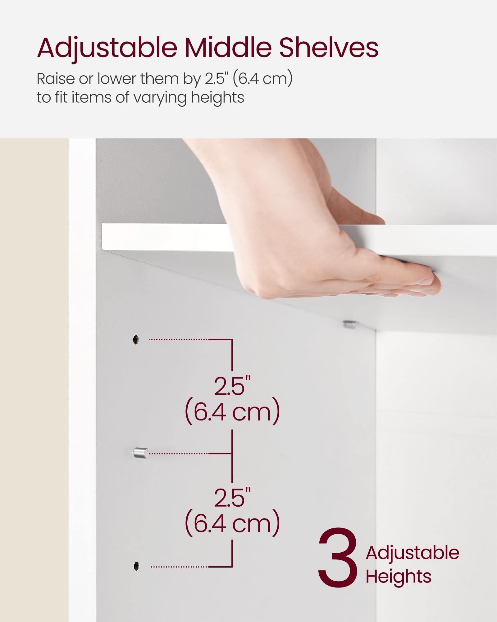 Adjustable Middle Shelves

Raise or lower them by 2.5" (6.4 cm) to fit items of varying heights

2.5" (6.4 cm)

2.5" (6.4 cm)

3 Adjustable Heights