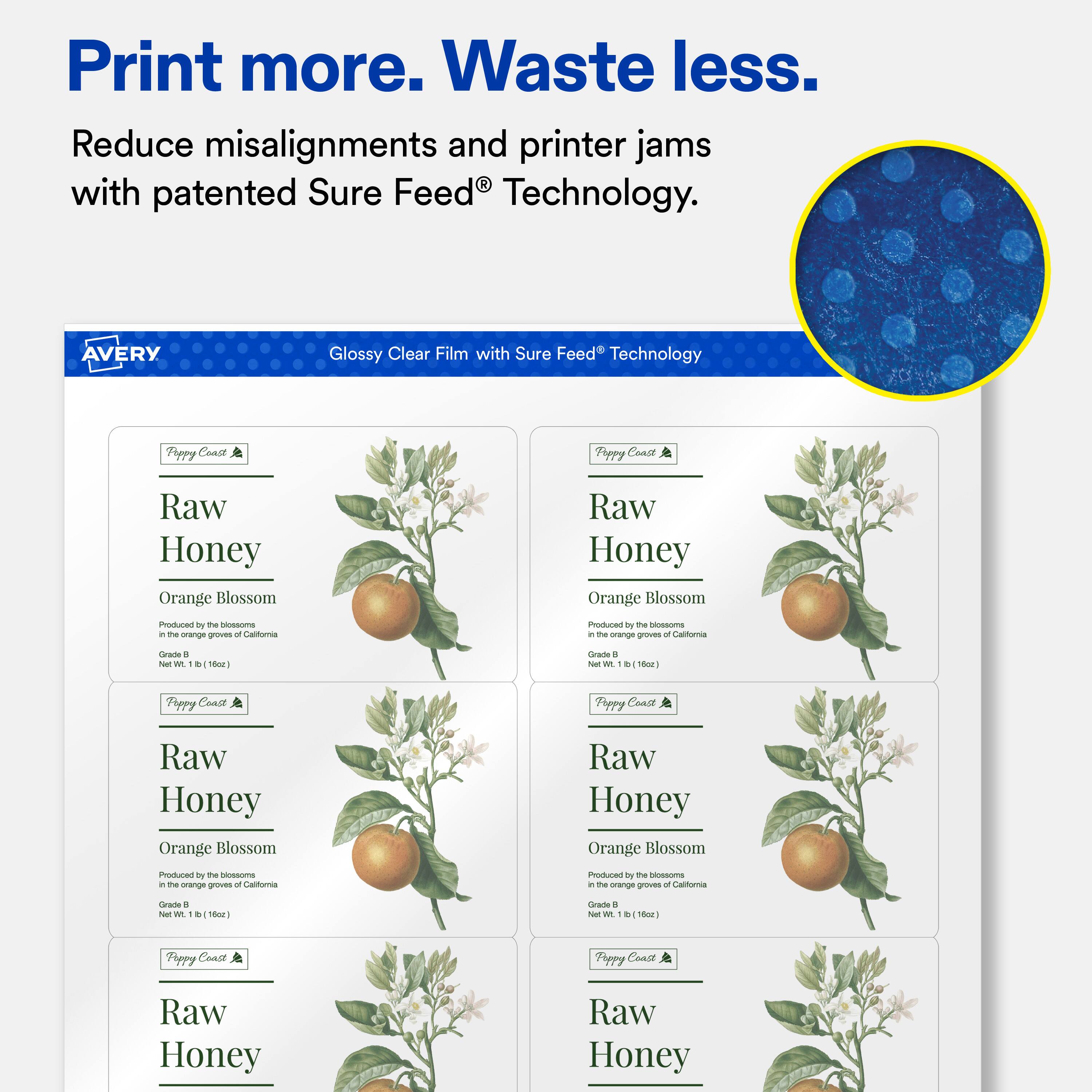 Print more. Waste less.  
Reduce misalignments and printer jams with patented Sure Feed® Technology.  

AVERY Glossy Clear Film with Sure Feed® Technology  

Poppy Coast  
Raw Honey  
Orange Blossom  
Produced by the blossoms in the orange groves of California  
Grade B  
Net Wt. 1 lb (16oz)  

Poppy Coast  
Raw Honey  
Orange Blossom  
Produced by the blossoms in the orange groves of California  
Grade B  
Net Wt. 1 lb (16oz)  

Poppy Coast  
Raw Honey  
Orange Blossom  
Produced by the blossoms in the orange groves of California  
Grade B  
Net Wt. 1 lb (16oz)  

Poppy Coast  
Raw Honey  
Orange Blossom  
Produced by the blossoms in the orange groves of California  
Grade B  
Net Wt. 1 lb (16oz)