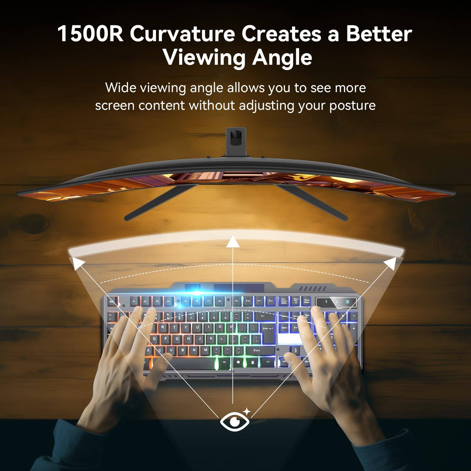 1500R Curvature Creates a Better Viewing Angle

Wide viewing angle allows you to see more screen content without adjusting your posture