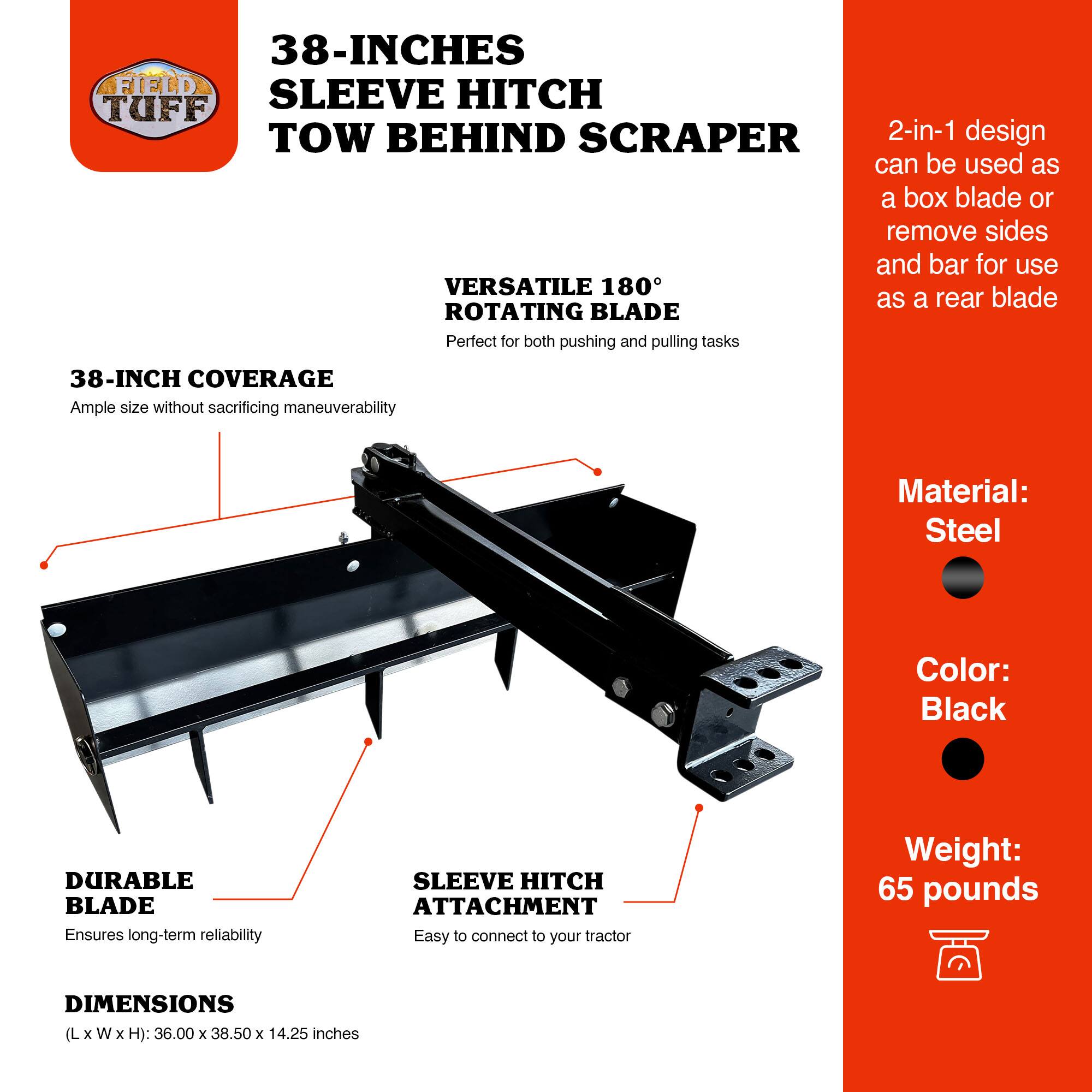38-INCHES SLEEVE HITCH TOW BEHIND SCRAPER

- 2-in-1 design can be used as a box blade or remove sides and bar for use as a rear blade
- VERSATILE 180° ROTATING BLADE Perfect for both pushing and pulling tasks
- 38-INCH COVERAGE Ample size without sacrificing maneuverability
- DURABLE BLADE Ensures long-term reliability
- SLEEVE HITCH ATTACHMENT Easy to connect to your tractor
- DIMENSIONS (L x W x H): 36.00 x 38.50 x 14.25 inches
- Material: Steel
- Color: Black
- Weight: 65 pounds