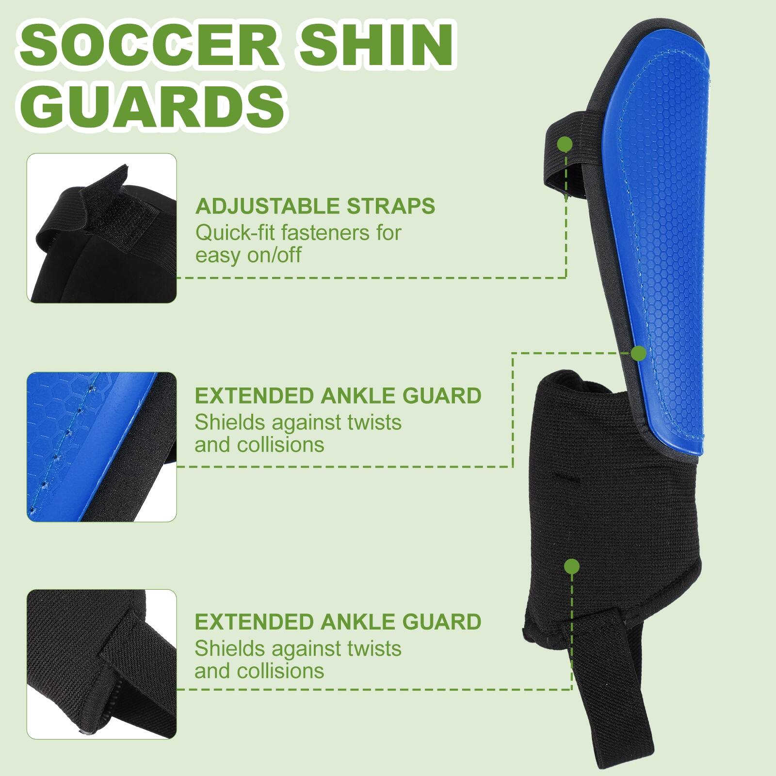 SOCCER SHIN GUARDS

ADJUSTABLE STRAPS
Quick-fit fasteners for easy on/off

EXTENDED ANKLE GUARD
Shields against twists and collisions