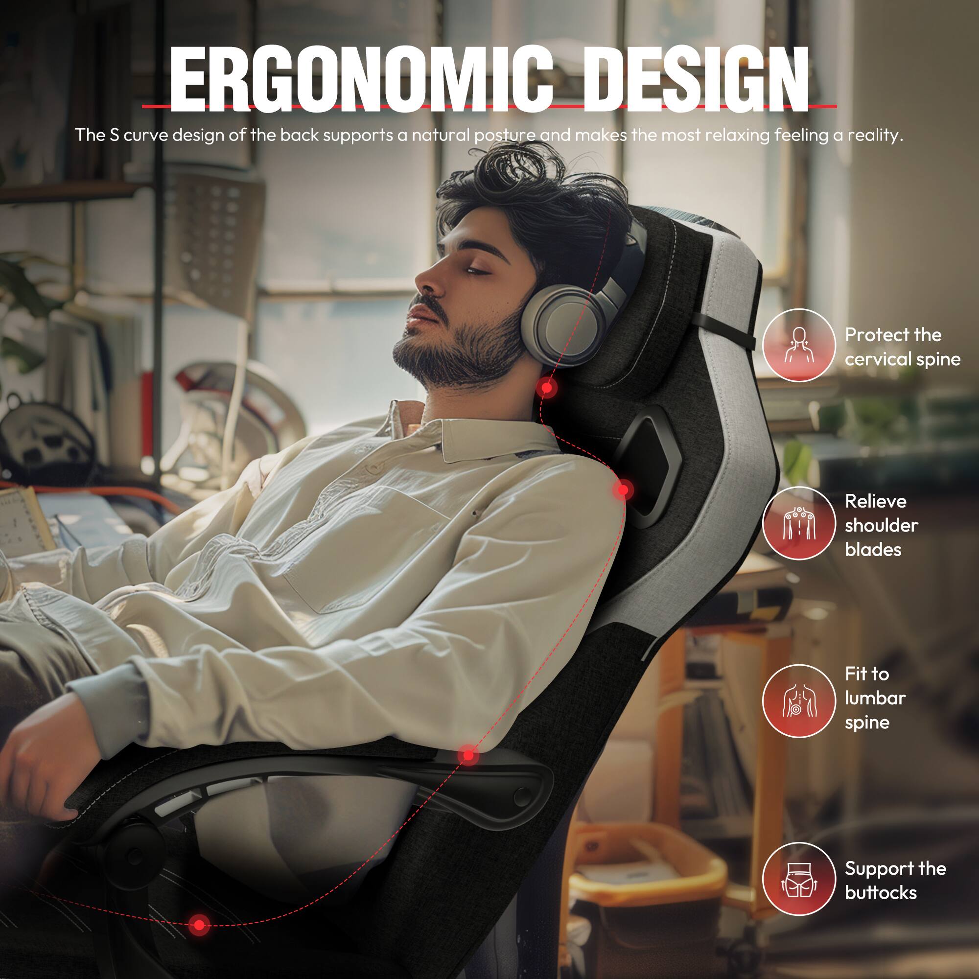 ERGONOMIC DESIGN

The S curve design of the back supports a natural posture and makes the most relaxing feeling a reality.

- Protect the cervical spine
- Relieve shoulder blades
- Fit to lumbar spine
- Support the buttocks