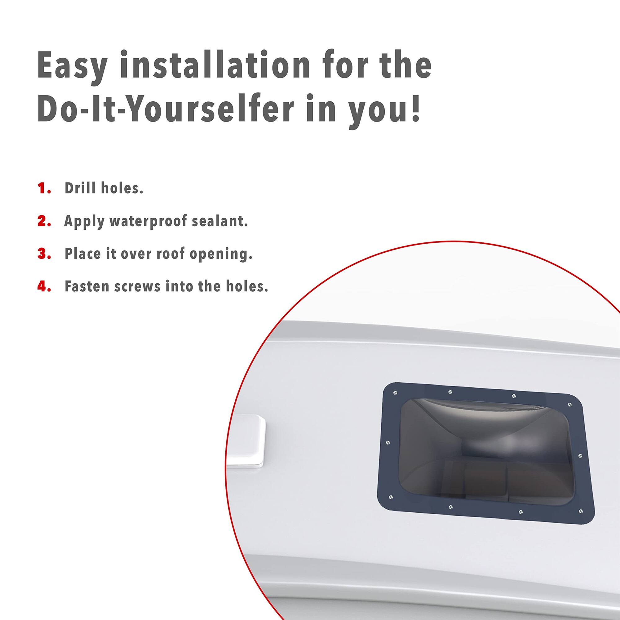 Easy installation for the Do-It-Yourselfer in you!  
1. Drill holes.  
2. Apply waterproof sealant.  
3. Place it over roof opening.  
4. Fasten screws into the holes.