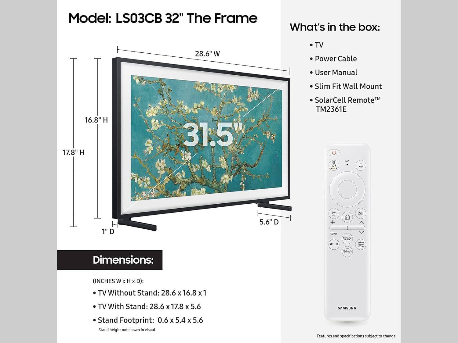Model: LS03CB 32" The Frame

What's in the box:
- TV
- Power Cable
- User Manual
- Slim Fit Wall Mount
- SolarCell Remote™ TM2361E

Dimensions:
(INCHES W x H x D):
- TV Without Stand: 28.6 x 16.8 x 1
- TV With Stand: 28.6 x 17.8 x 5.6
- Stand Footprint: 0.6 x 5.4 x 5.6

Stand height not shown in visual

Features and specifications subject to change.
