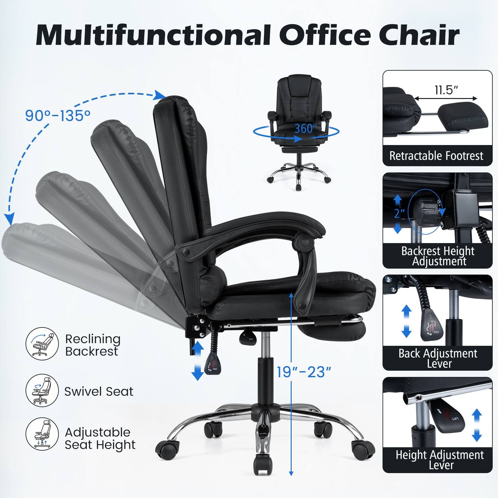 Multifunctional Office Chair

- 11.5"
- 90-135
- 360
- Retractable Footrest
- 2"
- Backrest Height Adjustment
- Reclining Backrest
- Swivel Seat
- 19"-23"
- Back Adjustment Lever
- Adjustable Seat Height
- Height Adjustment Lever