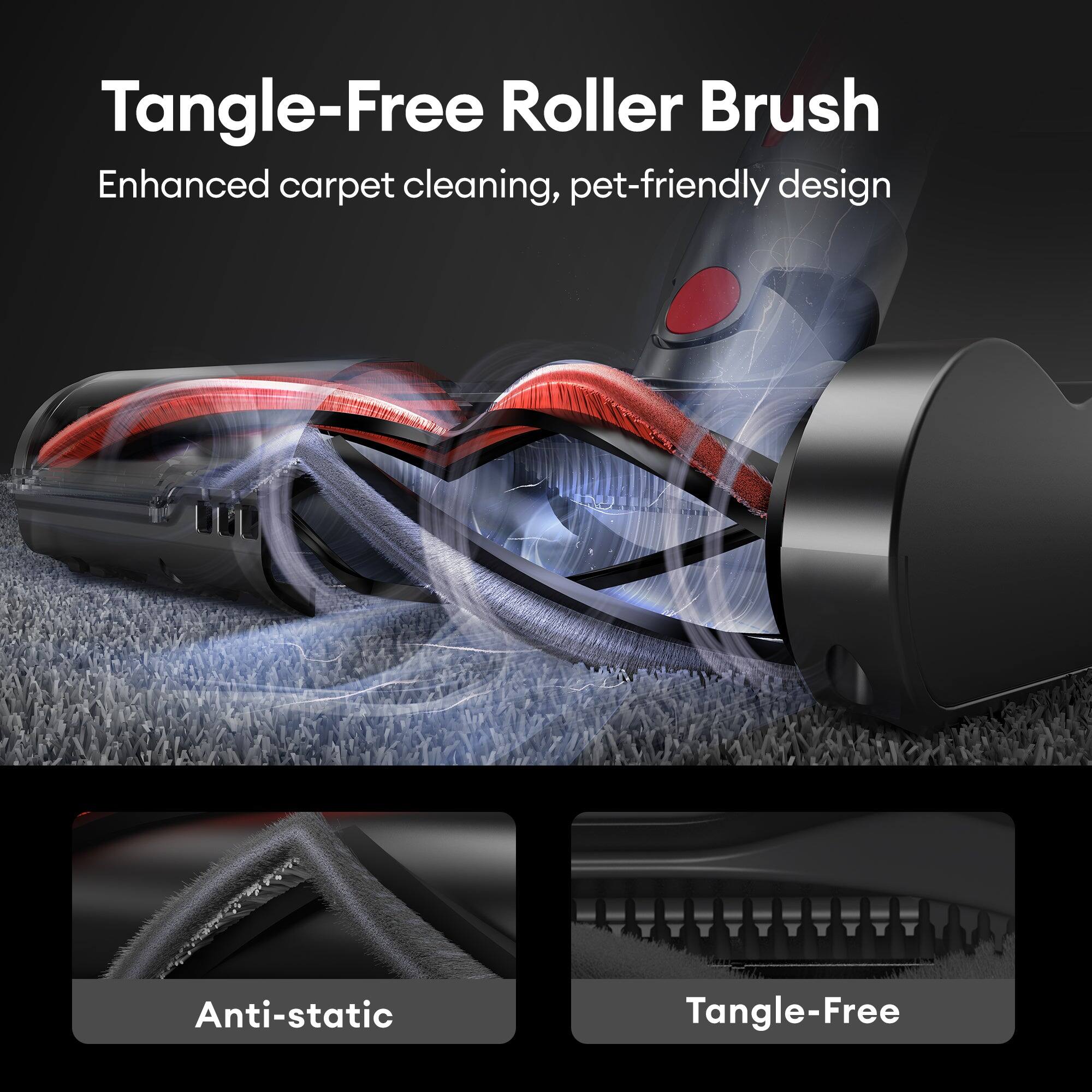 Tangle-Free Roller Brush  
Enhanced carpet cleaning, pet-friendly design  
Anti-static  
Tangle-Free