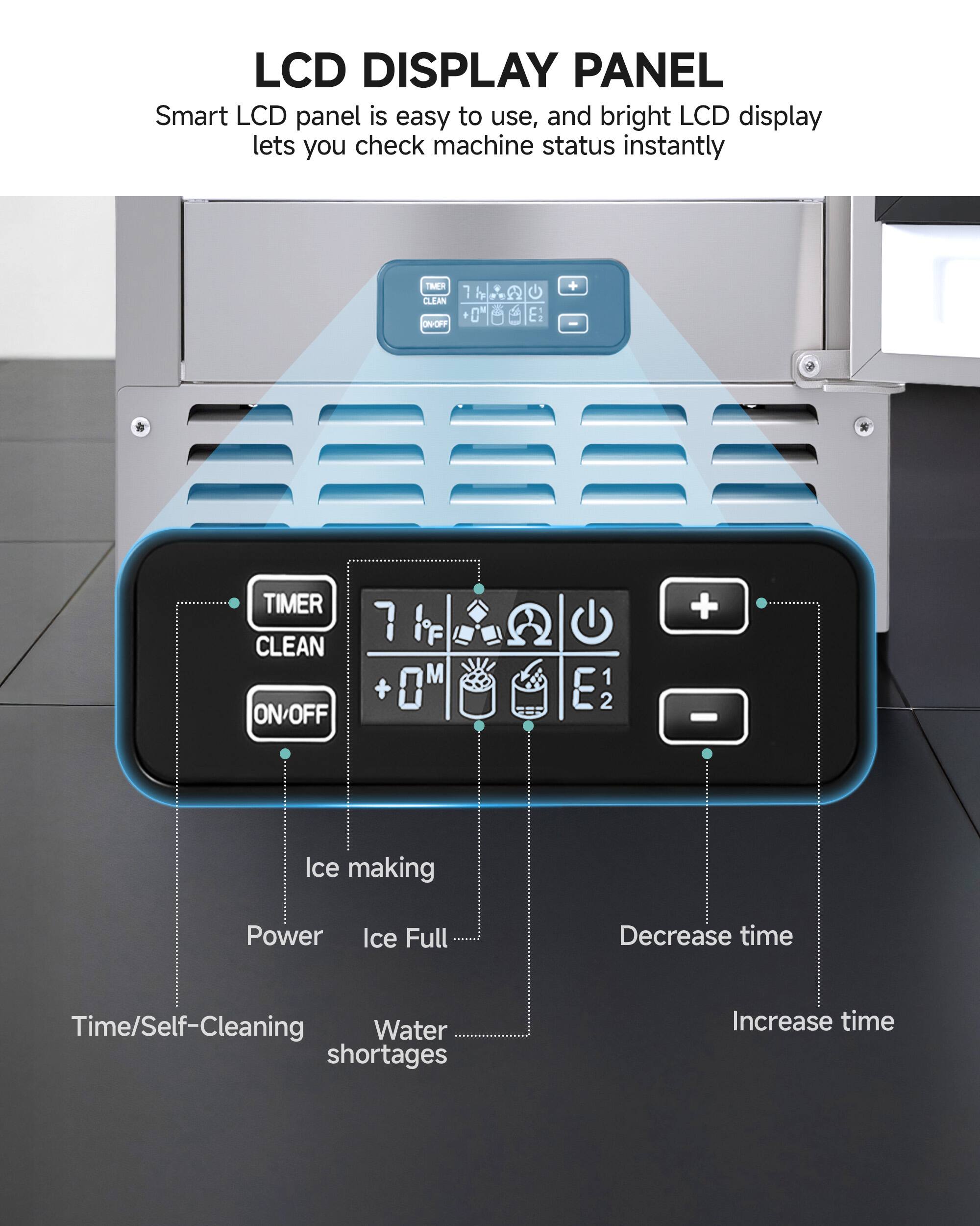 LCD DISPLAY PANEL  
Smart LCD panel is easy to use, and bright LCD display lets you check machine status instantly  

- TIMER CLEAN ON/OFF  
- Ice making  
- Power  
- Ice Full  
- Time/Self-Cleaning  
- Water shortages  
- Decrease time  
- Increase time