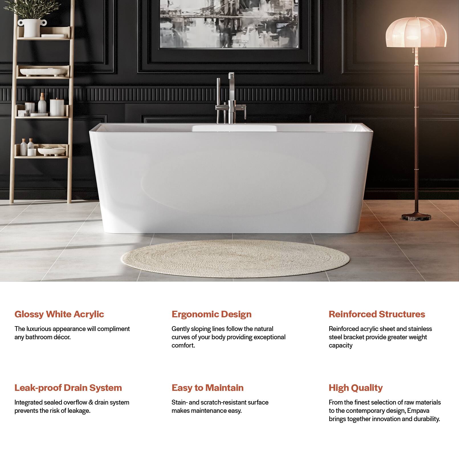 Glossy White Acrylic  
The luxurious appearance will complement any bathroom decor.  

Ergonomic Design  
Gently sloping lines follow the natural curves of your body, providing exceptional comfort.  

Reinforced Structures  
Reinforced acrylic sheet and stainless steel bracket provide greater weight capacity.  

Leak-proof Drain System  
Integrated sealed overflow & drain system prevents the risk of leakage.  

Easy to Maintain  
Stain- and scratch-resistant surface makes maintenance easy.  

High Quality  
From the finest selection of raw materials to the contemporary design, Empava brings together innovation and durability.