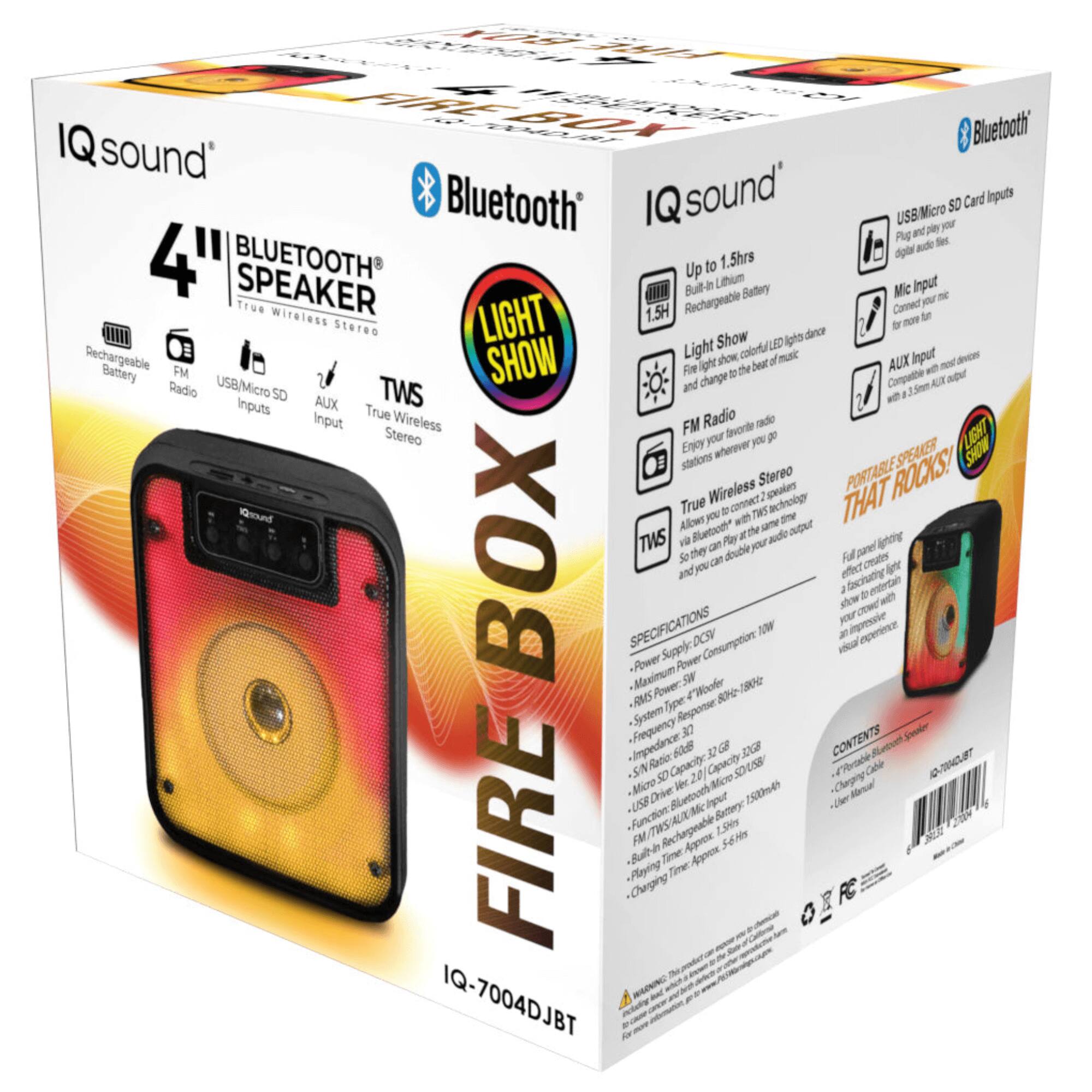 **IQ sound**

**4" BLUETOOTH SPEAKER**  
True Wireless Stereo

**FIREBOX**

**Bluetooth**

**LIGHT SHOW**

**Up to 1.5hrs**  
Built-in Lithium Battery

**Rechargeable Battery**

**FM Radio**

**USB/Micro SD Inputs**

**AUX Input**

**TWS**  
True Wireless Stereo

**USB/Micro SD Card Inputs**  
Plug and play your digital audio files

**Mic Input**  
Connect your mic for more fun

**AUX Input**  
Connect more devices with 3.5mm Aux output

**LIGHT SHOW**  
Fire light show, colorful LED light dance and change to the beat of music

**True Wireless Stereo**  
Allows you to connect two devices via Bluetooth at the same time

**PORTABLE SPEAKER THAT ROCKS!**  
Enjoy your favorite music and lighting effects wherever you go

**SPECIFICATIONS**

- **Power Supply:** DC 5V
- **Maximum Power Consumption:** 10W
- **RMS Power:** 5W
- **System Type:** 4" Woofer + Tweeter
- **Frequency Response:** 80Hz - 18kHz
- **Sensitivity:**
