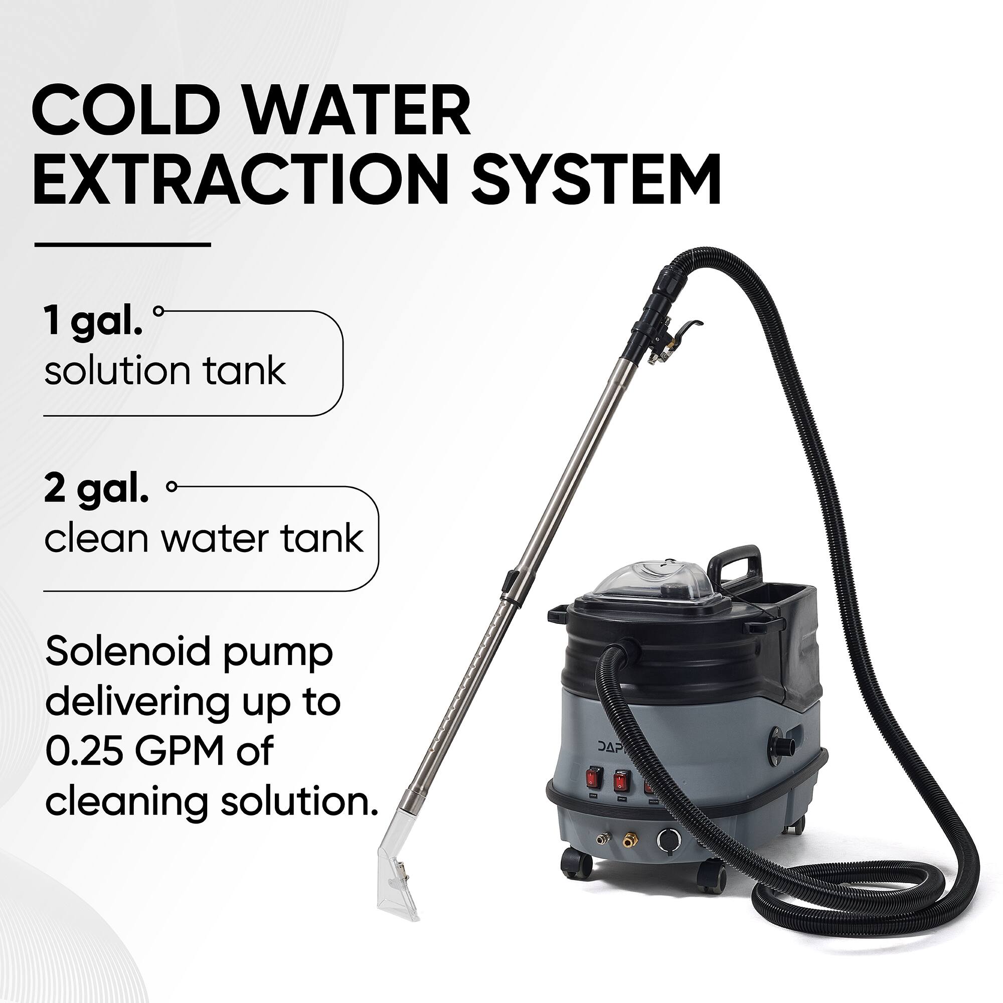 COLD WATER EXTRACTION SYSTEM

1 gal. solution tank

2 gal. clean water tank

Solenoid pump delivering up to 0.25 GPM of cleaning solution.