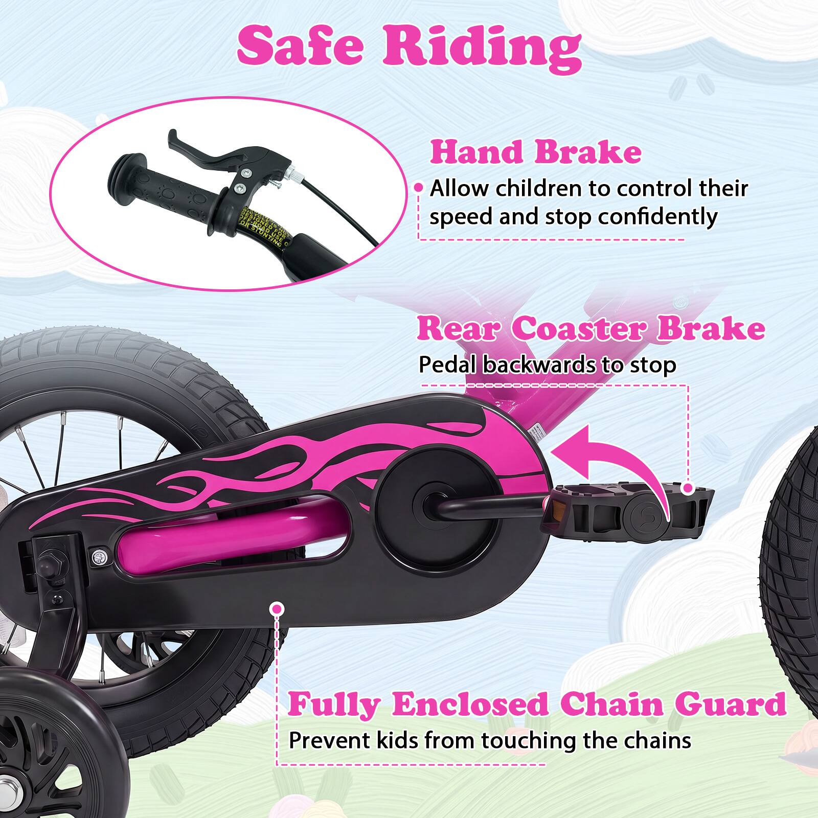 Safe Riding

- Hand Brake
  - Allow children to control their speed and stop confidently

- Rear Coaster Brake
  - Pedal backwards to stop

- Fully Enclosed Chain Guard
  - Prevent kids from touching the chains