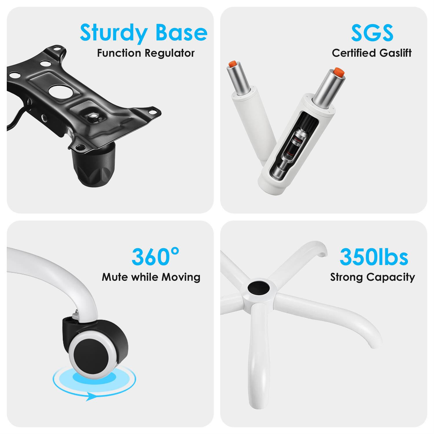 Sturdy Base  
Function Regulator  

SGS Certified Gaslift  

360° Mute while Moving  

350lbs Strong Capacity