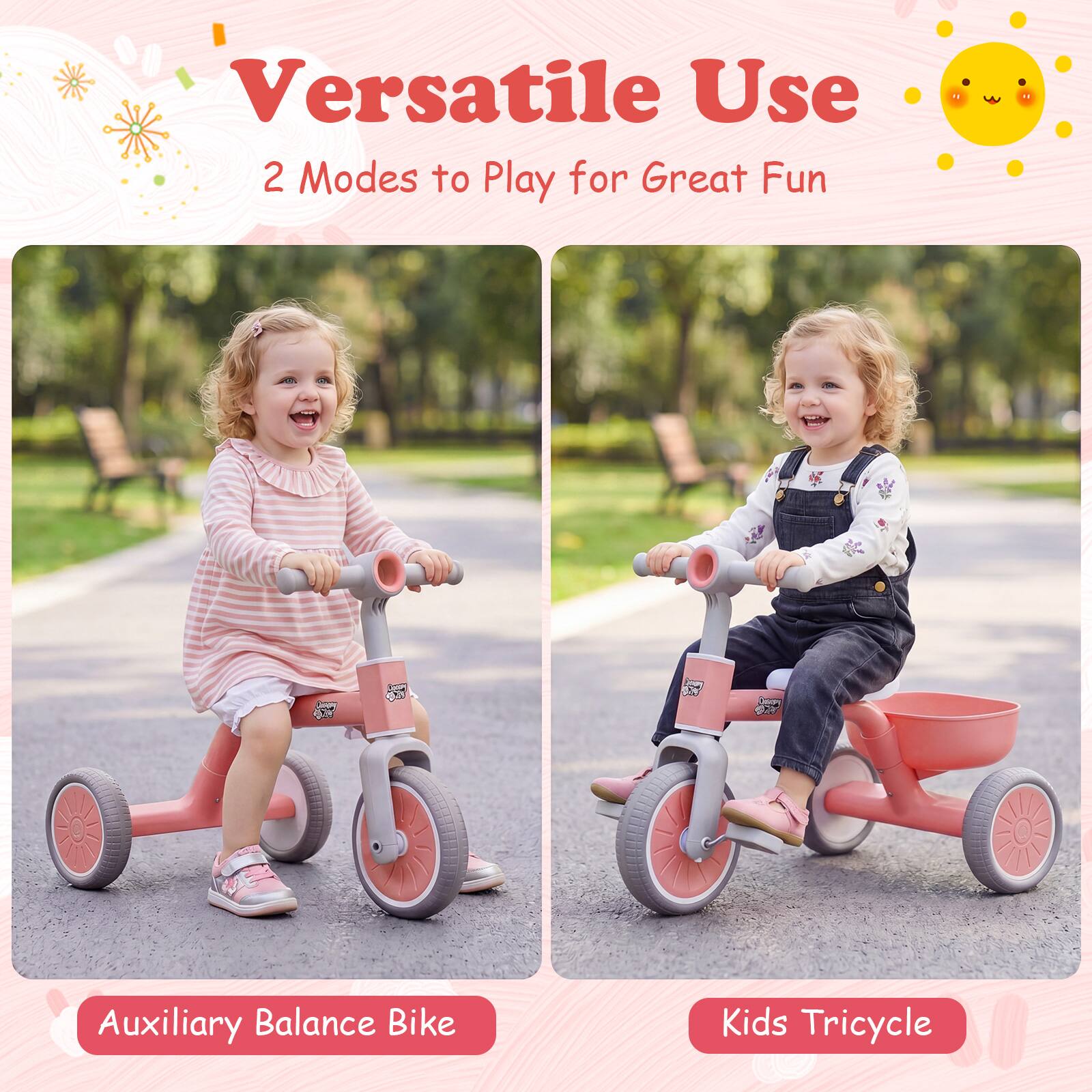 Versatile Use  
2 Modes to Play for Great Fun  

Auxiliary Balance Bike  
Kids Tricycle