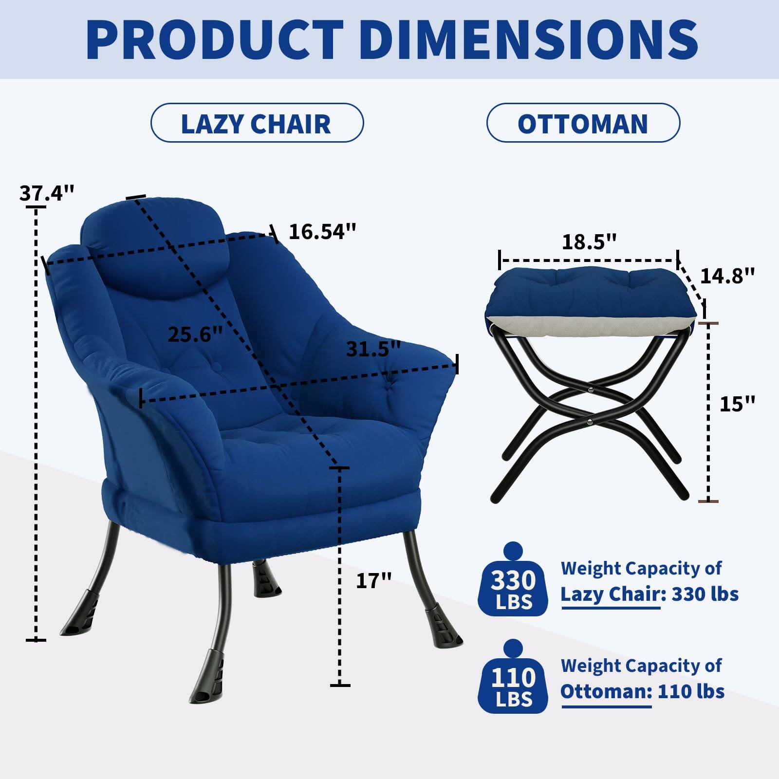 PRODUCT DIMENSIONS

LAZY CHAIR
- Height: 37.4"
- Width: 31.5"
- Depth: 25.6"
- Seat Height: 16.54"
- Armrest Height: 17"

Weight Capacity: 330 lbs

OTTOMAN
- Height: 18.5"
- Width: 15"
- Depth: 14.8"

Weight Capacity: 110 lbs