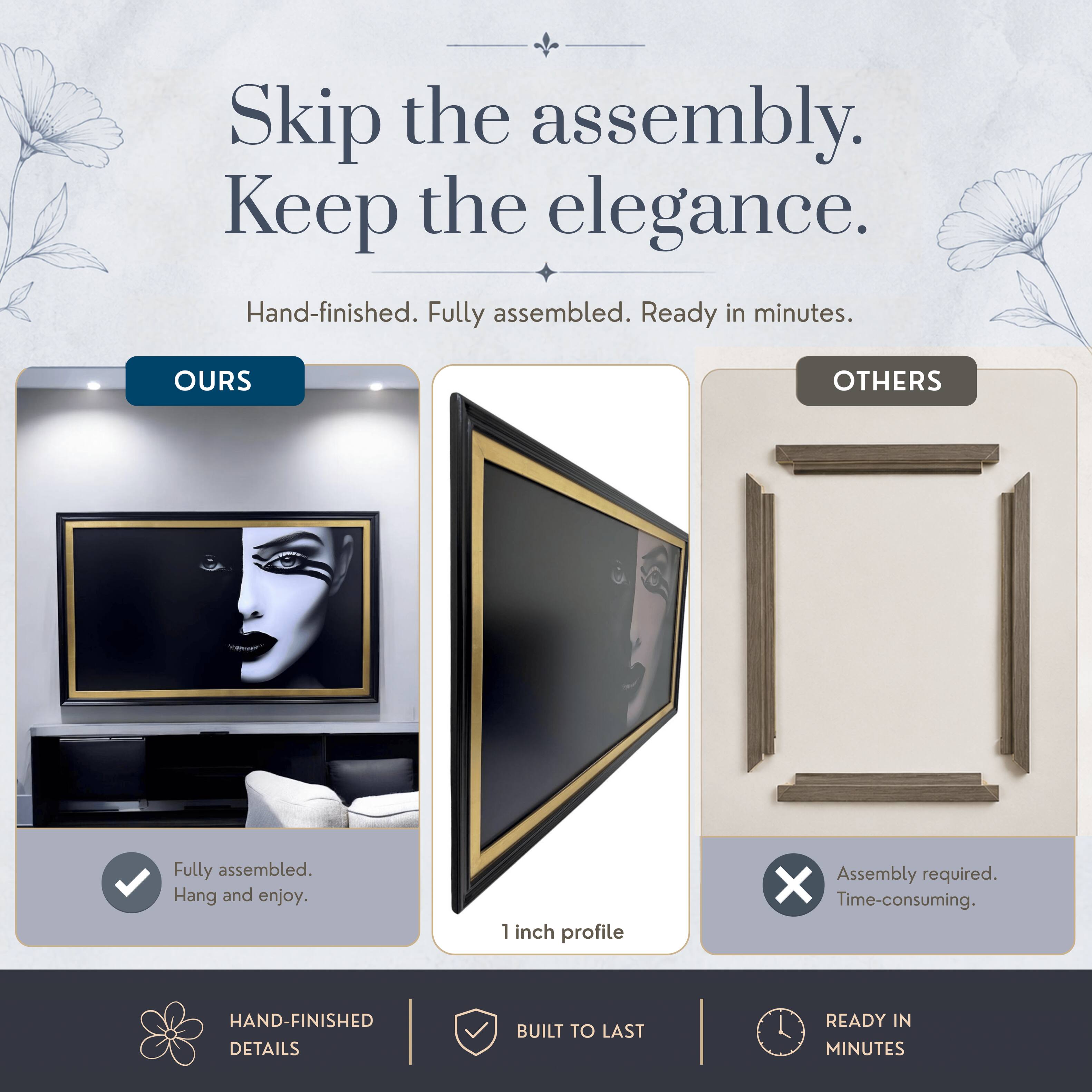 Skip the assembly. Keep the elegance.  
Hand-finished. Fully assembled. Ready in minutes.  

OURS  
Fully assembled.  
Hang and enjoy.  

OTHERS  
Assembly required.  
Time-consuming.  

HAND-FINISHED DETAILS  
BUILT TO LAST  
READY IN MINUTES