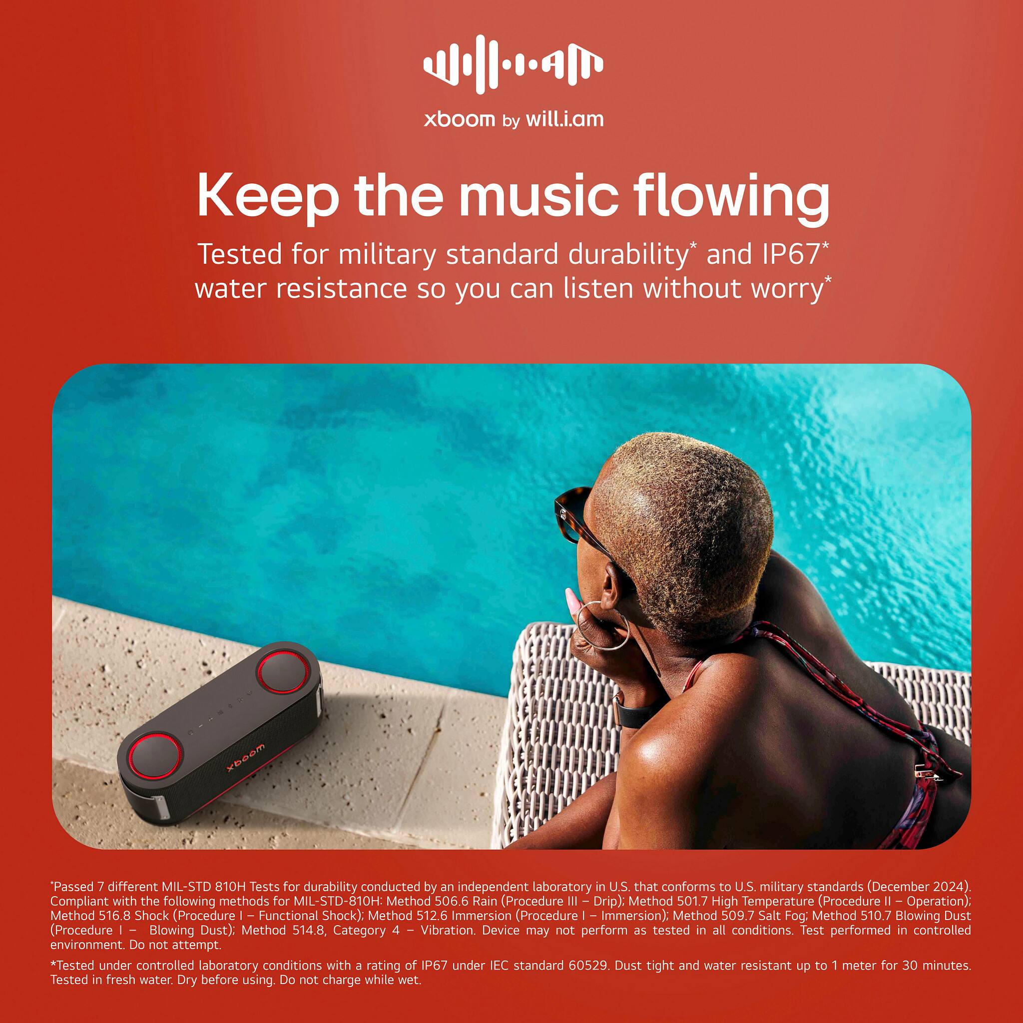 xboom by will.i.am Keep the music flowing Tested for military standard durability* and IP67* water resistance so you can listen without worry* wbcom "Passed 7 different MIL-STD 10H Tests for durability conducted by an independent laboratory in U.S. that conforms to U.S. military standards (December 2024). Compliant with the following methods for MIL-STD-810H: Method 506.6 Rain (Procedure III Drip): Method 501.7 High Temperature (Procedure . Operation): Method 516.8 Shock (Procedure Functional Shock): Method 512.6 Immersion (Procedure Immersion): Method 509.7 Salt Fog: Method 510.7 Blowing Dust (Procedure - Blowing Dust). Method 514.8, Category - Vibration. Device may not perform as tested in all conditions. Test performed in controlled environment. Do not attempt. *Tested under controlled laboratory conditions with a rating of IP67 under IEC standard 60529. Dust tight and water resistant up to 1 meter for 30 minutes. Tested in fresh water. Dry before using. Do not charge while wet.